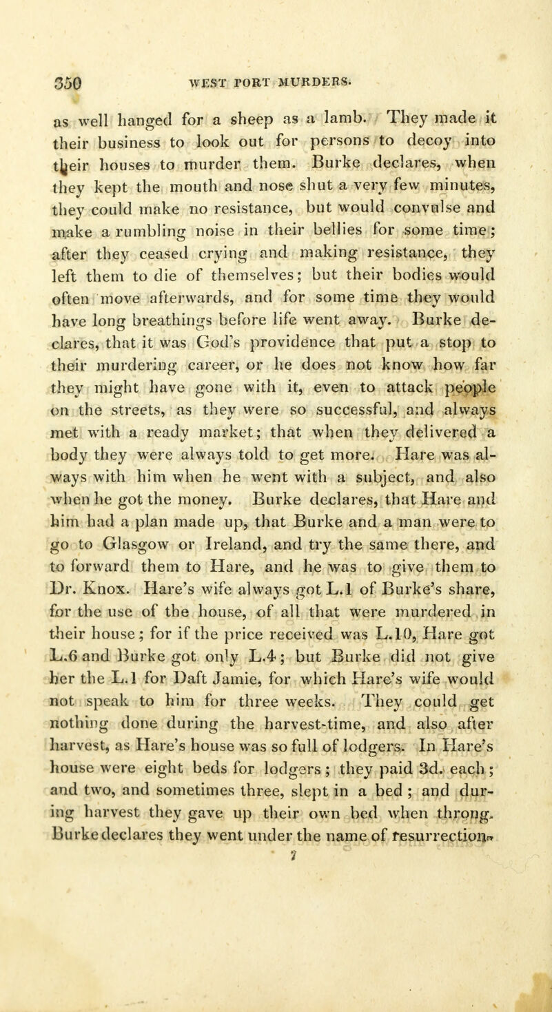 as well hanged for a sheep as a lamb. They made it their business to look out for persons to decoy into t^eir houses to murder them. Burke declares, when they kept the mouth and nose shut a very few minutes, they could make no resistance, but would convulse and make a rumbling noise in their bellies for some time; after they ceased crying and making resistance, they left them to die of themselves; but their bodies would often move afterwards, and for some time they would have long breathings before life went away. Burke de- clares, that it was God's providence that put a stop to their murdering career, or he does not know how far they might have gone with it, even to attack people on the streets, as they were so successful, and alwiiys met with a ready market; that when they delivered a body they were always told to get more. Hare was al- ways with him when he went with a subject, and also when he got the money. Burke declares, that Hare and him had a plan made up, that Burke and a man were to go to Glasgow or Ireland, and try the same there, and to forward them to Hare, and he was to give them to Dr. Knox. Hare's wife always gotL.l of Burke's share, for the use of the house, of all that were murdered in their house; for if the price received was L.10, Hare got L.6 and Burke got only L.4; but Burke did not give her the L.l for Daft Jamie, for which Hare's wife would not speak to him for three weeks. They could get nothing done during the harvest-time, and also after harvest, as Hare's house was so full of lodgers. In Hare's house were eight beds for lodgers ; they paid 3d. each ; and two, and sometimes three, slept in a bed ; and dur- ing harvest they gave up their own bed when throng- Burke declares they went under the name of resurrection^ • 7