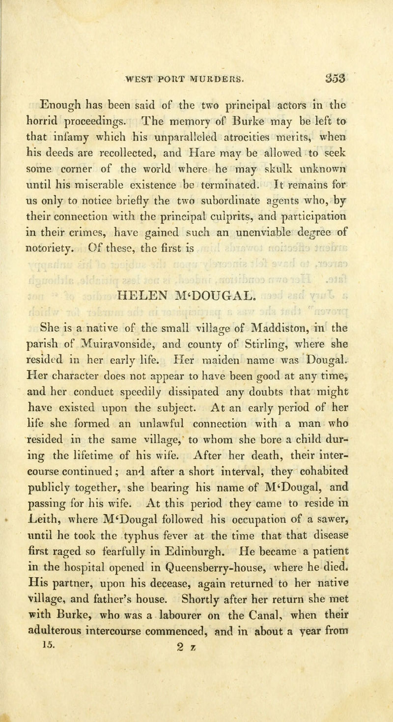 Enough has been said of the two principal actors in the horrid proceedings. The memory of Burke may be left to that infamy which his unparalleled atrocities merits, when his deeds are recollected, and Hare may be allowed to seek some corner of the world where he may skulk unknown until his miserable existence be terminated. It remains for us only to notice briefly the two subordinate agents who, by their connection with the principal culprits, and participation in their crimes, have gained such an unenviable degree of notoriety. Of these, the first is HELEN M'DOUGAL. She is a native of the small village of Maddiston, in the parish of Muiravonside, and county of Stirling, where she resided in her early life. Her maiden name was Dougal. Her character does not appear to have been good at any time, and her conduct speedily dissipated any doubts that might have existed upon the subject. At an early period of her life she formed an unlawful connection with a man who resided in the same village,* to whom she bore a child dur- ing the lifetime of his wife. After her death, their inter- course continued; and after a short interval, they cohabited publicly together, she bearing his name of M'Dougal, and passing for his wife. At this period they came to reside in Leith, where M'Dougal followed his occupation of a sawer, until he took the typhus fever at the time that that disease first raged so fearfully in Edinburgh. He became a patient in the hospital opened in Queensberry-house, where he died. His partner, upon his decease, again returned to her native village, and father's house. Shortly after her return she met with Burke, who was a labourer on the Canal, when their adulterous intercourse commenced, and in about a year from