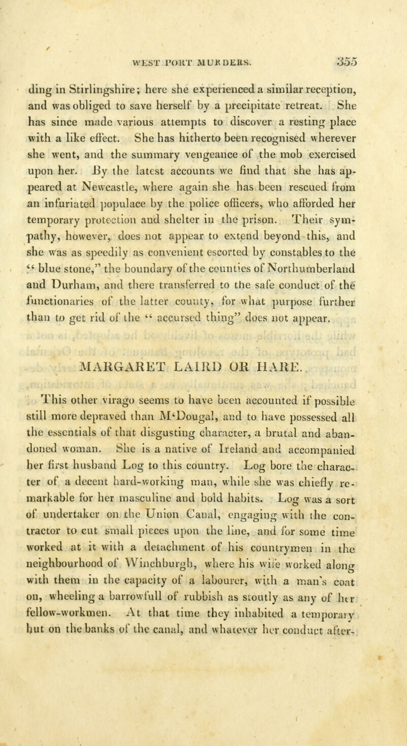 ding in Stirlingshire; here she experienced a similar reception, and was obliged to save herself by a precipitate retreat. She has since made various attempts to discover a resting place with a like effect. She has hitherto been recognised wherever she went, and the summary vengeance of the mob exercised upon her. iiy the latest accounts we find that she has ap- peared at Newcastle, where again she has been rescued from an infuriated populace by the police officers, who afforded her temporary protection and shelter in the prison. Their sym- pathy, however, does not appear to extend beyond this, and she was as speedily as convenient escorted by constables to the  blue stone, the boundary of the counties of Northumberland and Durham, and there transferred to the safe conduct of the functionaries of the latter county, for what purpose further than to get rid of the ff accursed thing does not appear. MARGARET LAIRD OR HARE. This other virago seems to have been accounted if possible still more depraved than M'Dougal, and to have possessed all the essentials of that disgusting character, a brutal and aban- doned woman. She is a native of Ireland and accompanied her first husband Log to this country. Log bore the charac- ter of a decent hard-working man, while she was chiefly re- markable for her masculine and bold habits. Log was a sort of undertaker on the Union Canal, engaging with the con- tractor to cut small pieces upon the line, and for some time worked at it with a detachment of his countrymen in the neighbourhood of Winchburgh, where his wife worked along with them in the capacity of a labourer, with a man's coat on, wheeling a barrowfull of rubbish as stoutly as any of htr fellow-workmen. At that time they inhabited a temporary but on the banks of the canal, and whatever her conduct after-