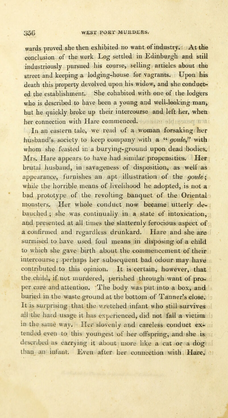 wards proved she then exhibited no want of industry. At the conclusion of the work Log settled in Edinburgh and still industriously pursued his course, selling articles about the street and keeping a lodging-house for vagrants. Upon his death this property devolved upon his widow, and she conduct- ed the establishment. She cohabited with one of the lodgers who is described to have been a young and well-looking man, but he quickly broke up their intercourse and left her, when her connection with Hare commenced. In an eastern tale, we read of a woman forsaking her husband's society to keep company with a 44 goule, with whom she feasted in a burying-ground upon dead bodies. Mrs. Hare appears to have had similar propensities. Her brutal husband, in savageness of disposition, as well as appearance, furnishes an apt illustration of the goide; while the horrible means of livelihood he adopted, is not a bad prototype of the revolting banquet of the Oriental monsters. Her whole conduct now became utterly de- bauched ; she was continually in a state of intoxication, and presented at all times the slatternly ferocious aspect of a confirmed and regardless drunkard. Hare and she are surmised to have used foul means in disposing of a chdd to which she gave birth about the commencement of their intercourse; perhaps her subsequent bad odour may have contributed to this opinion. It is certain, however, that the child, if not murdered, perished through want of pro- per care and attention. The body was put into a box, and buried in the waste ground at the bottom of Tanner's close. It is surprising that the wretched infant who still survives all the hard usage it has experienced, did not fall a victim in the same way. Her slovenly and careless conduct ex- tended even to this youngest of her offspring, and she is described as carrying it about more like a cat or a dog than an infant. Even after her connection with Hare,