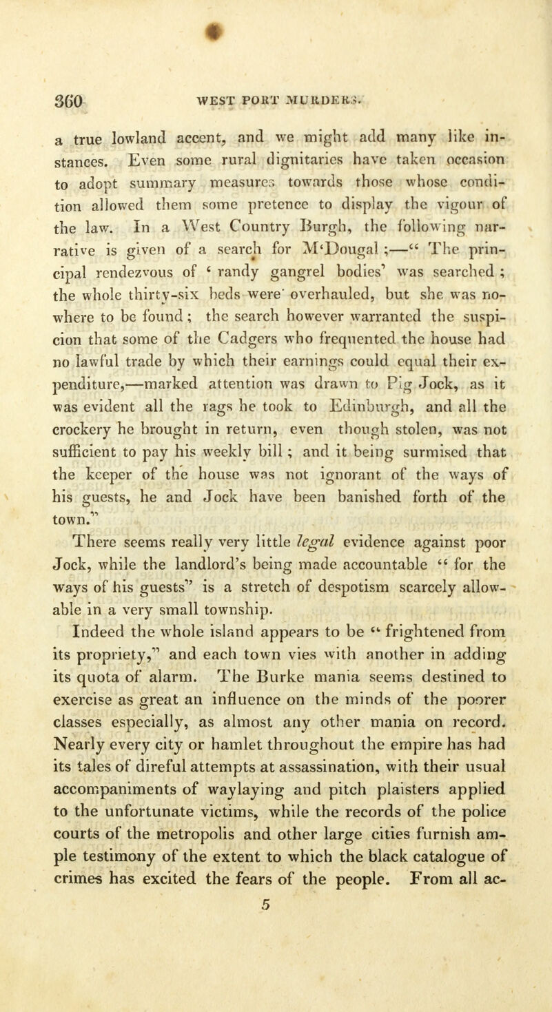 a true lowland accent, and we might add many like in- stances. Even some rural dignitaries have taken occasion to adopt summary measurer, towards those whose condi- tion allowed them some pretence to display the vigour of the law. In a West Country Burgh, the following nar- rative is given of a search for M'Dougal ;— The prin- cipal rendezvous of f randy gangrel bodies1 was searched ; the whole thirty-six beds were' overhauled, but she was no- where to be found; the search however warranted the suspi- cion that some of the Cadgers who frequented the house had no lawful trade by which their earnings could equal their ex- penditure,—marked attention was drawn to Pig Jock, as it was evident all the rags he took to Edinburgh, and all the crockery he brought in return, even though stolen, was not sufficient to pay his weekly bill; and it being surmised that the keeper of the house was not ignorant of the ways of his guests, he and Jock have been banished forth of the town.1' There seems really very little legal evidence against poor Jock, while the landlord's being made accountable  for the ways of his guests'' is a stretch of despotism scarcely allow- able in a very small township. Indeed the whole island appears to be  frightened from its propriety, and each town vies with another in adding its quota of alarm. The Burke mania seems destined to exercise as great an influence on the minds of the poorer classes especially, as almost any other mania on record. Nearly every city or hamlet throughout the empire has had its tales of direful attempts at assassination, with their usual accompaniments of waylaying and pitch plaisters applied to the unfortunate victims, while the records of the police courts of the metropolis and other large cities furnish am- ple testimony of the extent to which the black catalogue of crimes has excited the fears of the people. From all ac- 5