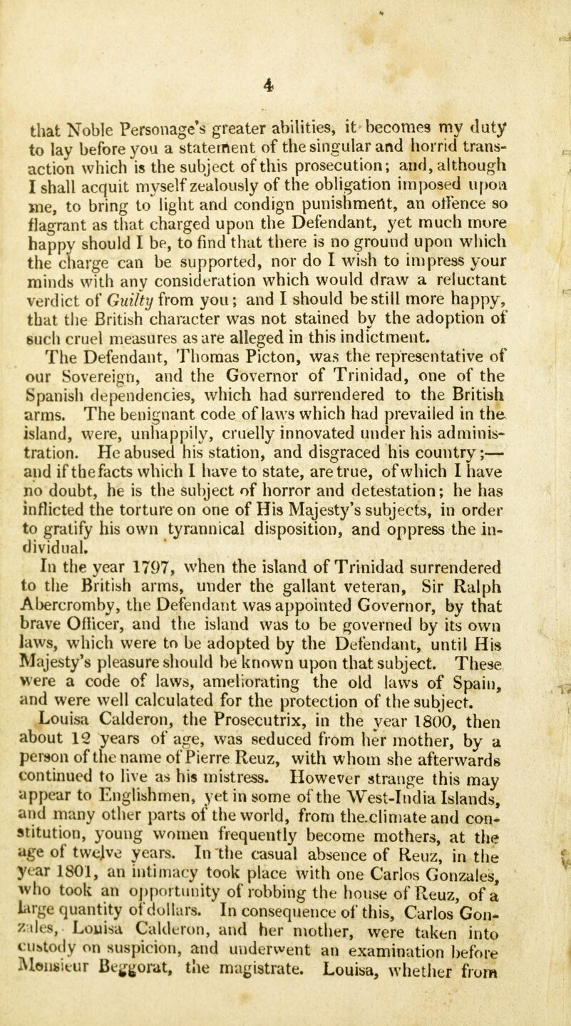 that Noble Personage's greater abilities, it becomes my duty to lay before you a statement of the singular and horrid trans- action which is the subject of this prosecution; and, although I shall acquit myself zealously of the obligation imposed upoa me, to bring to light and condign punishment, an otfence so flagrant as that charged upon the Defendant, yet much more happy should I be, to find that there is no ground upon which the charge can be supported, nor do I wish to impress your minds with any consideration which would draw a reluctant verdict of Guilty from you; and I should be still more happy, that the British character was not stained by the adoption of such cruel measures as are alleged in this indictment. The Defendant, Thomas Picton, was the representative of our Sovereign, and the Governor of Trinidad, one of the Spanish dependencies, which had surrendered to the British arms. The benignant code of laws which had prevailed in the island, were, unhappily, cruelly innovated under his adminis- tration. He abused his station, and disgraced his country;— and if the facts which I have to state, are true, of which I have no doubt, he is the subject of horror and detestation; he has inflicted the torture on one of His Majesty's subjects, in order to gratify his own tyrannical disposition, and oppress the in- dividual. In the year 1797, when the island of Trinidad surrendered to the British arms, under the gallant veteran, Sir Ralph Abercromby, the Defendant was appointed Governor, by that brave Officer, and the island was to be governed by its own laws, which were to be adopted by the Defendant, until His Majesty's pleasure should be known upon that subject. These were a code of laws, ameliorating the old laws of Spain, and were well calculated for the protection of the subject. Louisa Calderon, the Prosecutrix, in the year 1800, then about 12 years of age, was seduced from her mother, by a person of the name of Pierre Reuz, with whom she afterwards continued to live as his mistress. However strange this may appear to Englishmen, yet in some of the West-India Islands, and many other parts of the world, from the.climate and con- stitution, young women frequently become mothers, at the age of twelve years. In the casual absence of Reuz, in the year 1801, an intimacy took place with one Carlos Gonzales, who took an opportunity of robbing the house of Reuz, of a large quantity of dollars. In consequence of this, Carlos Gon- zales, Louisa Calderon, and her mother, were taken into custody on suspicion, and underwent an examination before Monsieur Beggorat, the magistrate. Louisa, whether from