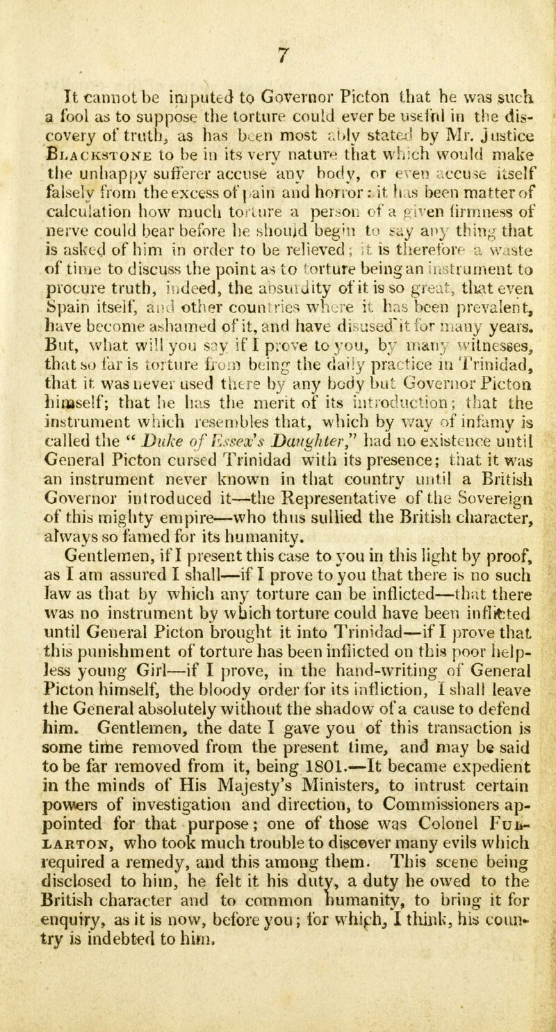 It cannot be imputed to Governor Picton that he was such, a fool as to suppose the torture could ever be useful in the dis- covery of truth, as has been most ably stated by Mr. justice Blackstone to be in its very nature that which would make the unhappy sufferer accuse any body, or even accuse itself falsely from the excess of pain and honor: it has been matter of calculation how much torture a person of a given firmness of nerve could bear before he should begm to say any thing that is asked of him in order to be relieved; it is therefore a waste of time to discuss the point as to torture being an instrument to procure truth, indeed, the absurdity otitis so great, that even Spain itself, dud other countries where it has been prevalent, have become ashamed of it, and have disused'it for many years. But, what will you say if I prove to you, by many witnesses, that so faris torture from being the daily practice in Trinidad, that it was never used there by any body but Governor Picton himself; that he has the merit of its introduction; that the instrument which resembles that, which by way of infamy is called the  Duke of Essex's Daughter had no existence until General Picton cursed Trinidad with its presence; that it was an instrument never known in that country until a British Governor introduced it—the Representative of the Sovereign of this mighty empire—who thus sullied the British character, always so famed for its humanity. Gentlemen, if I present this case to you in this light by proof, as I am assured I shall—if I prove to you that there is no such Jaw as that by which any torture can be inflicted—that there was no instrument by which torture could have been inflated until General Picton brought it into Trinidad—if I prove that this punishment of torture has been inflicted on this poor help- Jess young Girl—if I prove, in the hand-writing of General Picton himself, the bloody order for its infliction, I shall leave the General absolutely without the shadow of a cause to defend him. Gentlemen, the date I gave you of this transaction is some time removed from the present time, and may be said to be far removed from it, being 1801.—It became expedient in the minds of His Majesty's Ministers, to intrust certain powers of investigation and direction, to Commissioners ap- pointed for that purpose; one of those was Colonel Fuiv larton, who took much trouble to discover many evils which required a remedy, and this among them. This scene being disclosed to him, he felt it his duty, a duty he owed to the British character and to common humanity, to bring it for enquiry, as it is now, before you; for which,, I think, his coun- try is indebted to him,