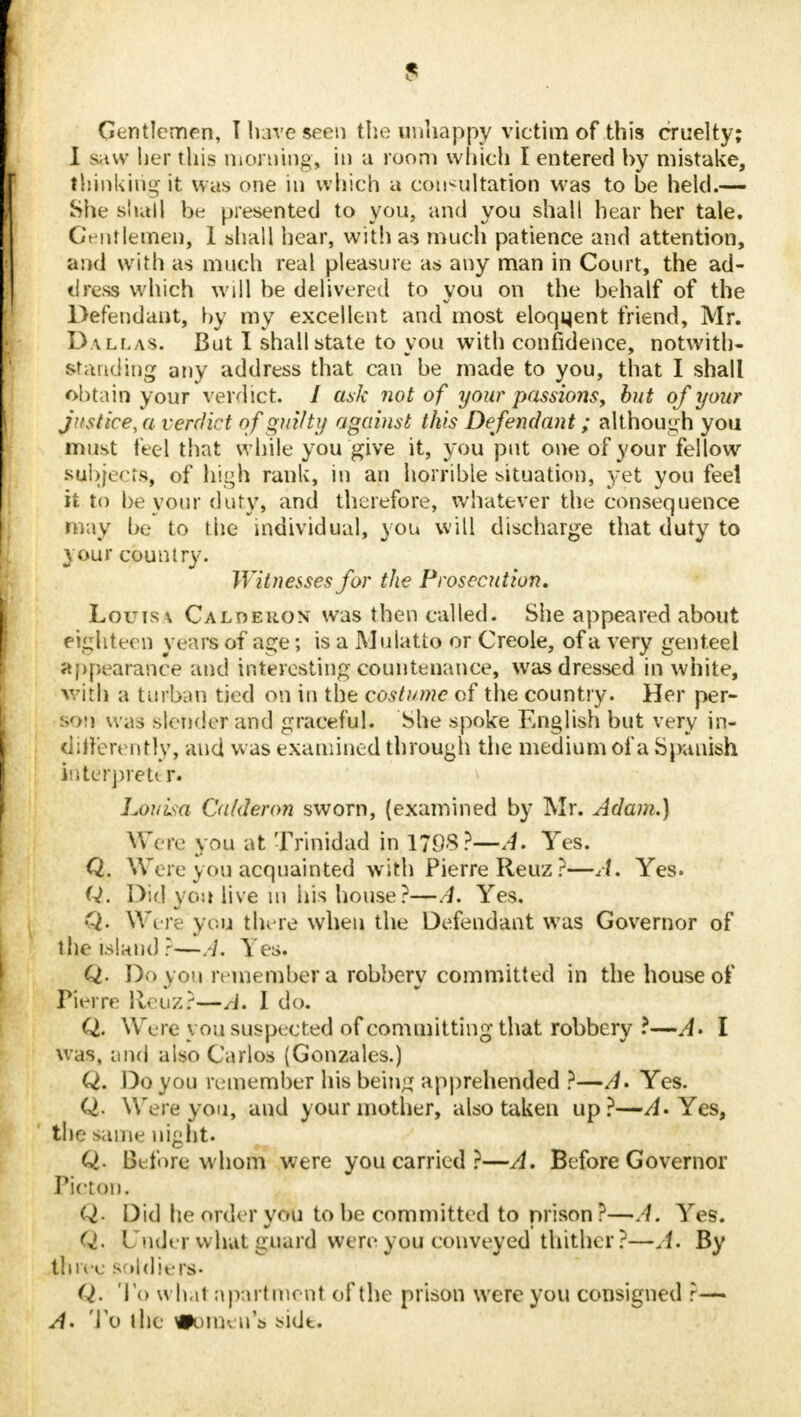 Gentlemen, I have seen the unhappy victim of this cruelty; I saw her this morning, in a room which I entered by mistake, thinking it was one in which a consultation was to be held.— She shall be presented to you, and you shall hear her tale. Gentlemen, 1 shall hear, with as much patience and attention, and with as much real pleasure as any man in Court, the ad- dress which will be delivered to you on the behalf of the Defendant, by my excellent and most eloqqent friend, Mr. Dallas. But I shall state to you with confidence, notwith- standing any address that can be made to you, that I shall obtain your verdict. / ask not of your passions, but of your justice,a verdict of guilty against this Defendant; although you must feel that while you give it, you put one of your fellow subjects, of high rank, in an horrible situation, yet you feel it to beyour duty, and therefore, whatever the consequence may be to the individual, you will discharge that duty to your country. Witnesses for the Prosecution. Louis \ Caldeuon was then called. She appeared about eighteen years of age; is a Mulatto or Creole, of a very genteel appearance and interesting countenance, was dressed in white, with a turban tied on in the costume of the country. Her per- son was slender and graceful. She spoke English but very in- differently, and was examined through the medium of a Spanish interpret* r. Louisa Calderon sworn, (examined by Mr. Adam,} Were you at Trinidad in 1798?—,4. Yes. Q. Were yon acquainted with Pierre Reuz?—Am Yes. Q. Did you live m his house?—A. Yes. Q. Were you there when the Defendant was Governor of the island ?—A. Yes. Q. Do you remember a robbery committed in the house of Pierre fteuz?—A. 1 do. Q. Were you suspected of committing that robbery ?—A- I was, and also Carlos (Gonzales.) Q. Do you remember his being apprehended ?—//. Yes. Q. Were you, and your mother, also taken up?—Am Yes, the same night* Q. Before whom were you carried ?—A. Before Governor Picton. Q. Did he order you to be committed to prison?—A. Yes. Q. Under what guard were you conveyed thither ?—A. By thive soldiers- Q. 16 what apartment of the prison were you consigned r— A- To the #oru< n's side.