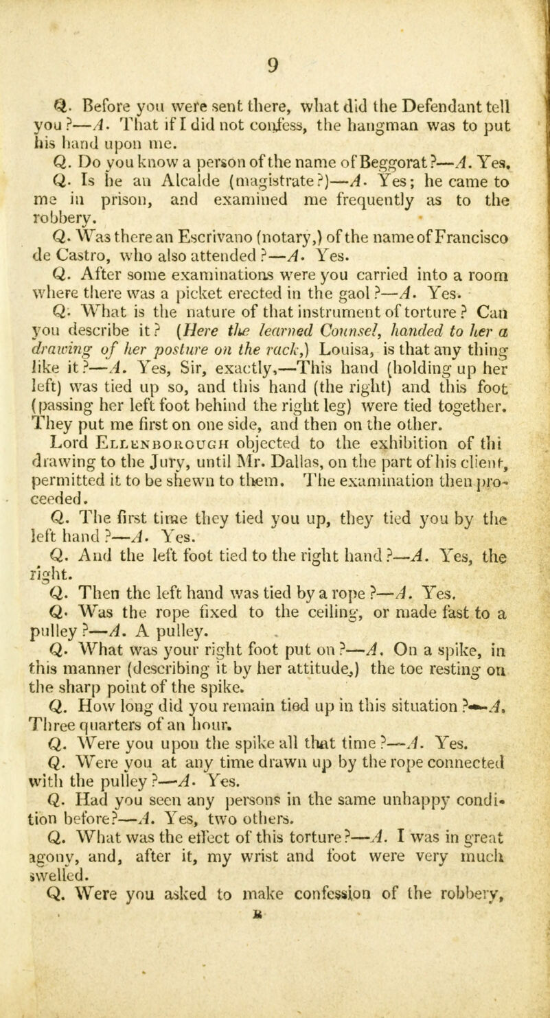 Before you were sent there, what did the Defendant tell you?—A. That if I did not confess, the hangman was to put his hand upon me. Q. Do you know a person of the name of Beggorat?—A. Yes, Q. Is he an Alcalde (magistrate?)—A. Yes; he came to me in prison, and examined me frequently as to the robhery. Q. Was there an Escrivano (notary,) of the name of Francisco de Castro, who also attended ?—A. Yes. Q. After some examinations were you carried into a room where there was a picket erected in the gaol ?—A. Yes. Q. What is the nature of that instrument of torture ? Can you describe it? (Here tlie learned Counsel, handed to her a drawing of her posture on the rack,) Louisa, is that any thing like it?—A. Yes, Sir, exactly,—This hand (holding up her luft) was tied up so, and this hand (the right) and this foot (passing her left foot behind the right leg) were tied together. They put me first on one side, and then on the other. Lord Ellenborough objected to the exhibition of thi drawing to the Jury, until Mr. Dallas, on the part of his client, permitted it to be shewn to them. The examination then pro- ceeded, Q. The first time they tied you up, they tied you by the left hand ?—A. Yes. Q. And the left foot tied to the right hand ?—A. Yes, the right. Q. Then the left hand was tied by a rope ?—A. Yes. Q< Was the rope fixed to the ceiling, or made fast to a pulley ?—A. A pulley. Q. What was your right foot put on ?—A, On a spike, in this manner (describing it by her attitude,) the toe resting on the sharp point of the spike. Q. How long did you remain tied up in this situation ?«*-.4. Three quarters of an hour. Q. Were you upon the spike all that time ?—A. Yes. Q. Were you at any time drawn up by the rope connected with the pulley ?—-A- Yes. Q. Had you seen any persons in the same unhappy condi- tion before?—A. Yes, two others. Q. What was the effect of this torture?—A. I was in great agony, and, after it, my wrist and foot were very much swelled. Q. Were you asked to make confession of the robbery, ft