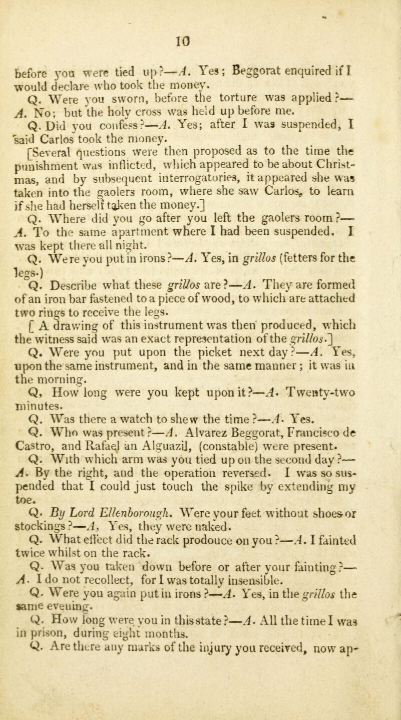 before you were tied up r—A. Yes; Beggorat enquired if J would declare who took the money. Q. Were you sworn, before the torture was applied?— A. No; but the holy cross was held up before me. Q. Did you confers-—A. Yes; after I was suspended, I said Carlos* took the money. [Several questions were then proposed as to the time the punishment was inflicted, which appeared to be about Christ- mas, and by subsequent interrogatories, it appeared she waa taken into the gaolers room, where she saw Carlos^ to learn if she had herself taken the money.] Q. Where did you go after you left the gaolers room ?— A. To the same apartment where I had been suspended. I was kept there all night. Q. Were you put fn irons }—A. Yes, in grillos (fetters for the legs.) Q. Describe what these grillos are?—A. They are formed of an iron bar fastened to a piece of wood, to which are attached two rings to receive the legs. [ A drawing of this instrument was then produced, whicli the witness said was an exact representation of the grWos.~] Q. Were you put upon the picket next day ?—A. Yes, upon the same instrument, and in the same manner ; it was iu the morning. Q, How long were you kept upon it?—A* Twenty-two minutes. Q. Was there a watch to shew the time ?—A- Yes. Q. Who was present r—A. Alvarez Beggorat, Francisco de Castro, and Rafael an Alguazll, (constable) were present. Q. With which arm was you tied up on the second day ?— A. By the right, and the operation reversed. I was so sus- pended that I could just touch the spike by extending my toe. Q. By Lord Ellenborough. Were your feet without shoes-or stockings?—J, Yes, they were naked. Q. What effect did the rack prodouce on you ?—A. I fainted twice whilst on the rack. Q. Was you taken down before or after your fainting ?—- A- I do not recollect, for I was totally insensible. Q. Were you again put in irons J. Yes, in the grillos the same evening. Q. How long were you in thisstate ?—A- All the time I was in prison, during eight months. Q. Are tlu.re any marks of the injury you received, now ap*