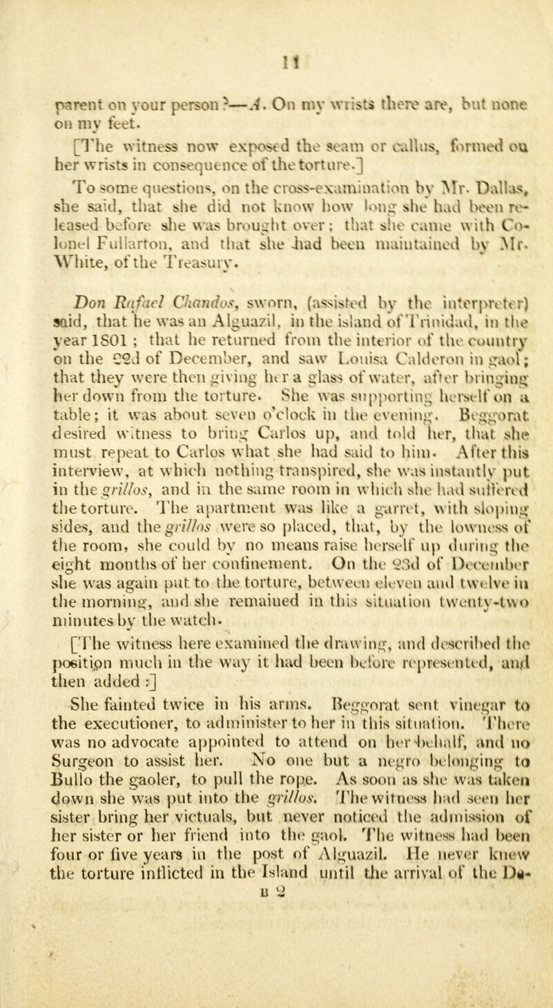 parent on vour person ?—A, On my wrists there are. but none on my feet. [The witness now exposed the scam or callus. formed cu her wrists in consequence of the torture.] To some questions, on the cross-examination by Mr. Dallas, she said, that she did not know how long she had been re- leased before she was brought over: that she came with Co- lopel Fullarton, and that she -had been maintained by Mr. White, of the Treasury. Don Rafael Chandos, sworn, (assisted by the interpreter) said, that he was an Alguazil. in the island of Trinidad, in the year 1S01 ; that he returned from the interior of the country on the C2d of December, and saw Louisa Calderon in gaol; that they were then giving her a glass of water, after bringing her down from the torture. She was supporting herself on a table; it was about seven o'clock in the evening. Bcggorat elesired witness to bring Carlos up, and told her, that she must repeat to Carlos what she had said to him- After this interview, at which nothing transpired, she was instantly put. in the griUos, and in the same room in which she had suffered the torture. The apartment was like a garret, with sloping sides, and the gri/hs were so placed, that, by the lowness of the room, she could by no means raise herself up during the eight months of her confinement. On the $3d of December she was again put to the torture, bet were, eleven ami twelve in the morning, and she remained in this situation twenty-tvso minutes by the watch. [The witness here examined felie drawing, and described the position much in the way it had been before represented, ant<l then added :] She fainted twice in his arms. Beggorat sent vinegar to the executioner, to administer toher in this situation. There was no advocate appointed to attend on her behalf, and no Surgeon to assist her. No one but a negro belonging to Bullo the gaoler, to pull the rope. As soon as she was taken clown she was put into the grit/us. [Thewitness had seen her sister bring her victuals, but never noticed t he admission of her sister or her friend into the gaol. The witness had beet) four or live years in the post of Alguazil. He never knew the torture inflicted in the Island until the arrival of the D<i-