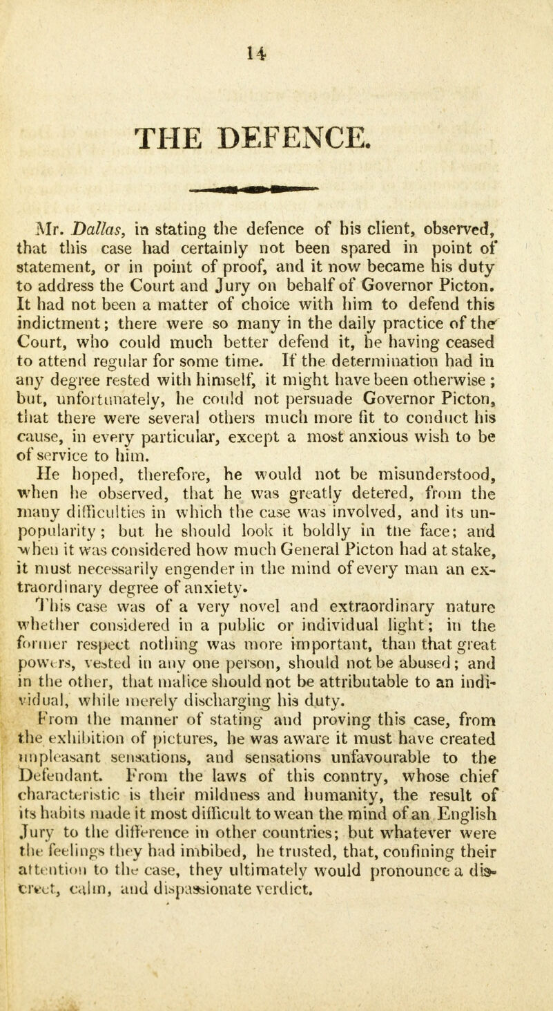 THE DEFENCE. Mr. Dallas, in stating the defence of his client, observed, that this case had certainly not been spared in point of statement, or in point of proof, and it now became his duty to address the Court and Jury on behalf of Governor Picton. It had not been a matter of choice with him to defend this indictment; there were so many in the daily practice of the Court, who could much better defend it, he having ceased to attend regular for some time. If the determination had in any degree rested with himself, it might have been otherwise ; but, unfortunately, he could not persuade Governor Picton, that there were several others much more fit to conduct his cause, in every particular, except a most anxious wish to be of service to him. He hoped, therefore, he would not be misunderstood, when he observed, that he was greatly detered, from the many difficulties in which the case was involved, and its un- popularity ; but he should look it boldly in tlie face; and -when it was considered how much General Picton had at stake, it must necessarily engender in the mind of every man an ex- traordinary degree of anxiety. This case was of a very novel and extraordinary nature whether considered in a public or individual light; in the former respect nothing was more important, than that great powers, vested in any one person, should not be abused; and in the other, that malice should not be attributable to an indi- vidual, while merely discharging his duty. From the manner of stating and proving this case, from the exhibition of pictures, he was aware it must have created unpleasant sensations, and sensations unfavourable to the Defendant. From the laws of this country, whose chief characteristic is their mildness and humanity, the result of its habits made it most difficult to wean the mind of an English Jury to the difference in other countries; but whatever were the feelings they had imbibed, he trusted, that, confining their Attention to the case, they ultimately would pronounce a db- civct, calm, and dispassionate verdict.