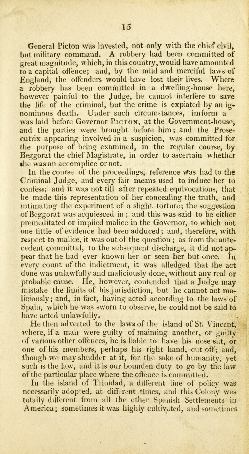 General Picton was invested, not only with the chief civil, but military command. A robbery had been committed of great magnitude, which, in this country, would have amounted to a capital offence; and, by the mild and mercifnl laws of England, the offenders would have lost their lives. Where a robbery has been committed in a dwelling-house here, however painful to the Judge, he cannot interfere to save the life of the criminal, but the crime is expiated by an ig~ nominous death. Under such circumstances, imform a was laid before Governor Picton, at the Government-house, and the parties were brought before him; and the Prose- cutrix appearing involved in a suspicion, was committed for the purpose of being examined, in the regular course, by Beggorat the chief Magistrate, in order to ascertain whether •he was an accomplice or not. In the course of the proceedings, reference was had to the Criminal Judge, and every fair means used to induce her to confess; and it was not till after repeated equivocations, that he made this representation of her concealing the truth, and intimating the experiment of a slight torture; the suggestion of Beggorat was acquiesced in ; and this was said to be either premeditated or implied malice in the Governor, to which not one tittle of evidence had been adduced; and, therefore, with respect to malice, it was out of the question ; as from the ante- cedent committal, to the subsequent discharge, it did not ap- pear that he had ever known her or seen her but once, in every count of the indictment, it was alledged that the act done was unlawfully and maliciously done, without any real or probable cause. He, however, contended that a Judge may mistake the limits of his jurisdiction, but he cannot act ma- liciously; and, in fact, having acted according to the laws of Spain, which he was sworn to observe, he could not be said to have acted unlawfully. He then adverted to the laws of the island of St. Vincent, where, if a man were guilty of maiming another, or guilty of various other offences, he is liable to have his nose slit, or one of his members, perhaps his right hand, cutoff; and, though we may shudder at it, for the sake of humanity, yet such is the law, and it is our bounden duty to go by the law of the particular place where the offence is committed. In the island of Trinidad, a different line of policy was necessarily adopted, at diff rent times, and this Colony was totally different from all the other Spanish Settlements in America; sometimes it wras highly cultivated, and sometimes