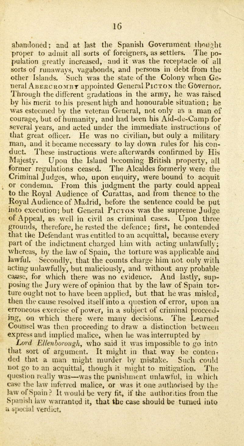 abandoned; and at last the Spanish Government thought proper to admit all sorts of foreigners, as settlers. The po- pulation greatly increased, and it was the receptacle of all sorts of runaways, vagabonds, and persons in debt from the other Islands. Such was the state of the Colony when Ge- neral Abercrombt appointed General Picton the Governor. Through the different gradations in the army, he was raised by his merit to his present high and honourable situation; he was esteemed by the veteran General, not only as a man of courage, but of humanity, and had been his Aid-de-Camp for several years, and acted under the immediate instructions of that great officer. He was no civilian, but ouly a military- man, and it became necessary to lay down rules for his con- duct. These instructions were afterwards confirmed by His Majesty. Upon the Island becoming British property, all former regulations ceased. The Alcaldes formerly were the Criminal Judges, who, upon enquiry, were bound to acquit or condemn. From this judgment the party could appeal to the Royal Audience of Curattas, and from thence to the Royal Audience of Madrid, before the sentence could be put into execution; but General Picton was the supreme Judge of Appeal, as well in civil as criminal cases. Upon three grounds, therefore, he rested the defence; first, he contended that the Defendant was entitled to an acquittal, because every part of the indictment charged him with acting unlawfully; whereas, by the law of Spain, the torture was applicable and lawful. Secondly, that the counts charge him not only with acting unlawfully, but maliciously, and without any probable cause, for which there was no evidence. And lastty, sup- posing the Jury were of opinion that by the law of Spain tor- ture ought not to have been applied, but that he was misled, then the cause resolved itself into a question of error, upon an erroneous exercise of power, in a subject of criminal proceed- ing, on which there were many decisions. The Learned Counsel was then proceeding to draw a distinction between express and implied malice, when he was interrupted by Lord Ellenborough, who said it was impossible to go into that sort of argument. It might in that way be conten- ded that a man might murder by mistake. Such could not go to an acquittal, though it might to mitigation. The question really was—was the punishment unlawful, in which cast- the law inferred malice, or was it one authorised by the law of Spain? It would be very fit, if the authorities from the Spanish law warranted it, that the case should be turned into a special verdict.