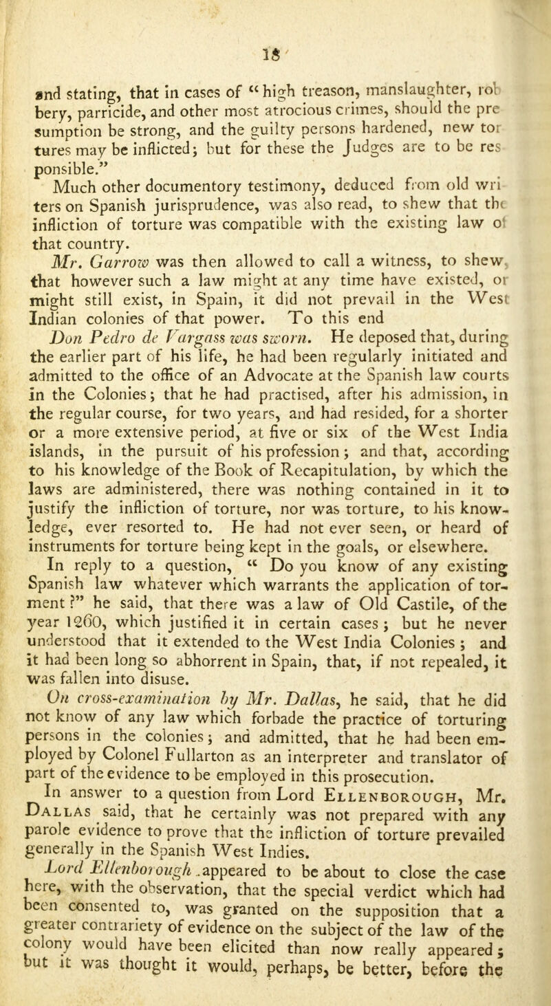 fa and stating, that in cases of high treason, manslaughter, rot bery, parricide, and other most atrocious crimes, should the pre sumption be strong, and the guilty persons hardened, new tor tures may be inflicted; but for these the Judges are to be res ponsible. Much other documentary testimony, deduced from old wri ters on Spanish jurisprudence, was also read, to shew that th( infliction of torture was compatible with the existing law o' that country. Mr. Garrozo was then allowed to call a witness, to shew, that however such a law might at any time have existed, 01 might still exist, in Spain, it did not prevail in the West Indian colonies of that power. To this end Don Pedro de Vargass zvas sworn. He deposed that, during the earlier part of his life, he had been regularly initiated and admitted to the office of an Advocate at the Spanish law courts In the Colonies; that he had practised, after his admission, in the regular course, for two years, and had resided, for a shorter or a more extensive period, at five or six of the West India islands, in the pursuit of his profession; and that, according to his knowledge of the Book of Recapitulation, by which the laws are administered, there was nothing contained in it to justify the infliction of torture, nor was torture, to his know- ledge, ever resorted to. He had not ever seen, or heard of instruments for torture being kept in the goals, or elsewhere. In reply to a question, u Do you know of any existing Spanish law whatever which warrants the application of tor- ment ? he said, that there was a law of Old Castile, of the year 1260, which justified it in certain cases; but he never understood that it extended to the West India Colonies ; and it had been long so abhorrent in Spain, that, if not repealed, it was fallen into disuse. On cross-examination hy Mr. Dallas, he said, that he did not know of any law which forbade the practice of torturing persons in the colonies; and admitted, that he had been em- ployed by Colonel Fullarton as an interpreter and translator of part of the evidence to be employed in this prosecution. In answer to a question from Lord Ellenborough, Mr. Dallas said, that he certainly was not prepared with any parole evidence to prove that the infliction of torture prevailed generally in the Spanish West Indies. Lord Eltenhoi ough.. appeared to be about to close the case here, with the observation, that the special verdict which had been consented to, was granted on the supposition that a greater contrariety of evidence on the subject of the law of the colony would have been elicited than now really appeared; but it was thought it would, perhaps, be better, before the