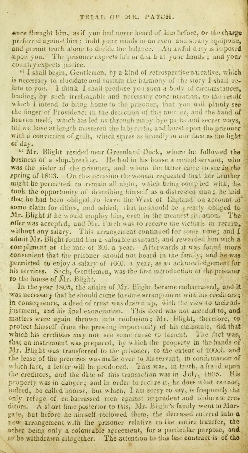 «nce thought him, as If you had never heard of him before, or 'he charge preferred against him ; hold your minds in an ft>en and steady equipoise^ and permit truth alone to deride the balance. An awful duty js impost upon you. The prisoner expects life or death at your hands ; and your country expects justice. 'J I shall begin, Gentlemen, by a kind of retrospective narrative, which is necessary to elucidate and sustain the harmony of the story 1 shall re- iate to you. 1 think I shall produce you such a body of circumstances, leading, by such irrefragable and necessary concentration, to the result which 1 intend to bring home to '.'he prisoner, that you will plainly see the linger of Profidence in the detection of tins rnuroer, and the. hand of heaven itself, which has led us through many bye paths and .secret ways, till we have at length mastered ihe labyrinth, and burst upon the prisoner with a conviction of guilt, which stares as broad;;/ in our face as the light of day. u Mr. Blight resided near Greenland Dock, where he followed the business of a ship-breaker. He had in his house a menial servant, who was the sister of the prisoner, and w hom the latter came to see in the spring of 18u3. On this occasion the woman requested that her brother might be permitted to remain all night, which being complied with, he took the opportunity of describing himself as a distressed man ; he said that he had been obliged to leave the West of England on account of some claim for tithes, and added, that he should be greatly obliged to .Mr. Blight if he would employ him, even in the meanest sit nation. The! oiler was accepted, and Mr. Patch was to receive ihe victuals in return, without any salary. This arrangement continued for some time; and! admit Mr. Blight found him a valuable assistant) and rewarded him with a compliment.at the rate of 301. a year. Afterwards it was found more convenient that the prisoner should not board in the family, and he was permitted to enjoy a salary of 1001. a year, as au acknov, lodgement for his services. Such, Gentlemen, was the first introduction of the prisoner to the house of Mr. Blight. In the year 1805, the ariairs of Mr. Blight became embarrassed, and it was necessary that he should come to some arrangement with his creditors; in consequence, a deed of trust was drawn up, with the view to their ad- justment, and his hnal exoneration. T his deed was not acceded to, and matters were again thrown into confusion; Mr. Blight, therefore, to protect himself from the pressing importunity of his claimants, did that which his creditors may not see some cause to lament. The fact was, that an instrument was prepared, by which !he property in the hands of Mr. Blight was transferred to the prisoner, to the extent of $0001. and the lease of the premises was made over to his servant, in confirmation of which fact, a letter will be prod need. This was, in treth, a frand upon the creditors, and the date of this transaction was in Julj, 1805. Bis property was in danger; and in Older to secure it, he does what cannot, indeed, be called honest, but which, 1 am sorry ro say, is frequently -he only refege of embarrassed men against imprudent and obdurate cre- ditors. A s: ort time posterior to this, Mr. Blight's family went .o Mar- gate, but before he himself -followed them, the deceased entered into a r.ew arrangement with the prisoner relative to the entire transfer, the other being only a colourable agreement, for a particular purpose, and to be withdrawn altogether. The attention to this last contract is of the