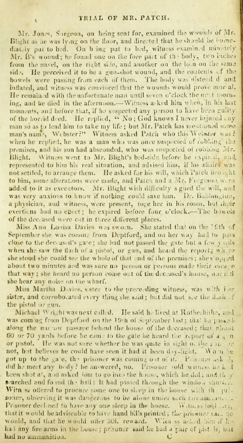 Mr. Janes, Surgeon, on being sent for, examined the wounds of Mr. Bliglit as he was lying on the floor, and directed that he should be imme- diately put to bed. Oh b ing put to bed, witness examined minutely Mr. B's wound'; he found one on the fort* part of th i body, two inched from tin* rtarel, on (he right side, and another on the Loin on the same side. He perceived it to be a gun-shot wound, and the contents cf the . bowels w ere passing front each of them. The body was'distend d and inflated, and w itness was convinced that the wounds would prove mor al. He remained w ith the unfortunate maii until seven o'clock the ne\t morn- ing, and he died in the afternoon.— Witness asked him when, in his last moments, an J before that, if lie suspected any person to have been guilfcjjj of the horrid deed. He replh d, 44 No ; God knows I never injured un| man so as to lead him to take my life ; but Mr. Patch has mentioned some man's name, Webster? Witness asked Patch who thisI'Webiteff wasjj when he replied, he was a man who was once suspected «jf robbing ilie premises, and his son had absconded, who was suspected ol robblug Mr. Blight. Witness went to Mr. Blight's bed-side before he expired. : in A, represented to him his real situation, and advised him, if his affair! was not settled, to arrange them. He asked for his will, which P&tch bro ight to him, some alterations w ere made, and Patch and a Mr, Ferguso i w r *. added to it as executors. Air. Blight with difficulty s gued the well, and was very anxious lo know if nothing could save him. Dr. Babbin~ton, a physician, and witness, were present, toge her in his room, but Jieir exertiens had no eUeet; he expired before four o'clock.—The bowels of the deceased w ere cut in three different places. Miss Ann Louisa Da vies was sworn. She stated that on the 7 Sth of September she was coming from Deptford, and on her way had to pass close to the deceased's gate; she had not passed the gate but a few \ uds. when she saw the liaeh of a pistol, or gun, and heard the report; wh re she stood she could see the whole of that end of the premises; shes'opj ed about tw o minutes and was sure no person or persons made their escape that way; she heard no person come out of the deceased's house, nor d :i she hear any noise on the wharf. Miss Martha Davie*, sister to the proceeding witness, was with i er sister, and Corroborated every thing she said ; but did not see the tjLsli f the pistol or gun. Michael Wright was next called. He said he lived at itbtKerhiihe, and was coming from Deptford On the 19*h ol September list; that he \.as»e.l> along the iiar.i'ow passage hehmd the house of ibe deceased ; that about 60 or 70 yards before he came to the gate he heard the report of a - n or pistol, lie was not sure whether he was quite in sight o, the • it. not, but beTieves he could have semi it had it been diy-Iight. Wb li ht> got up to the gafe, th • prisoner w as coming out of it. jrVig mai usk '■, did he meet any body? he answered, no. Prisoner -old witness he h d been shot at, and asked him to go into the h >use, which he did; and th e searched and found the ball: it. had passed through the windoa sUui... Wftn '§& offered to procure some one to sleep in the house With t'K ■ pr:- soner, observing it w as dangerous to be alone under such coTutn.-.iuu*; . - Prisoner dee! neJ to have any one sleep in th» house. W*tiu$s feljl ;;o;j, that it w ould be adviseable to have hand bills printed: the prisoner saaU e,o w.ouid, and that he would offer 501. reward. Witness a..-J.ed him if h • ha i any fire arms in the house; prisoner said he had a pair of pist is. buf had no ammunition. C