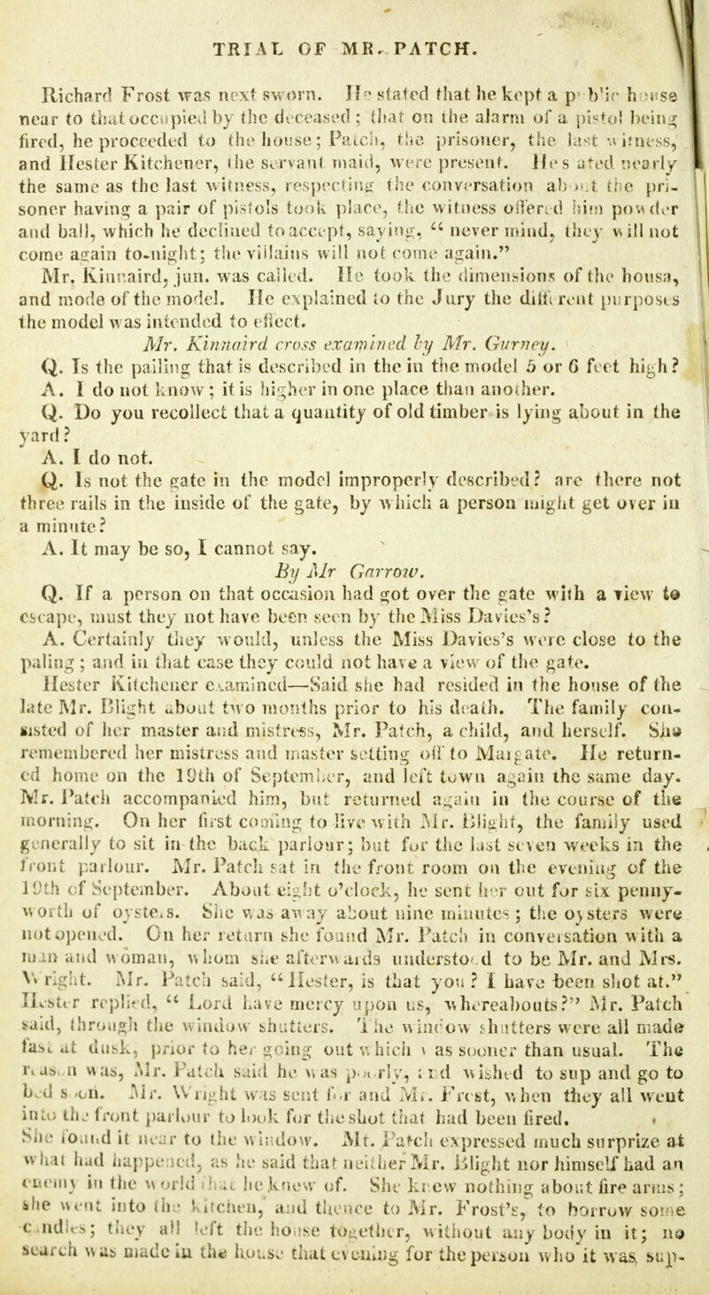 Richard Frost was next sworn. If stated that he kept a p'-b'ic home. near to that occupied by the deceased ; that on the ala rm of a pistol being fired, he proceeded to the house; Patch, the prisoner, the last w itness, and Hester Kitchener, ihe servant maid, were present. Hps ated nearly the same as the last witness, respecting the conversation ah >ut the pri- soner having a pair of pistols took place, the witness offered him powder and ball, which he declined to accept, saying,  never mind, they will not come again to-night; the villains will not come again. Mr. Kinnaird, jun. was called. He took the dimensions of the housa, and mode of the model. He explained to the Jury the dim rent purposes the model was intended to effect. Mr. Kinnaird cross exaipined by Mr. Gurney. 1 Q. Is the palling that is described in the in the model 5 or G feet high? A. I do not know; it is higher in one place than another. Q. Do you recollect that a quantity of old timber is lying about in the yard ? A. I do not. Q. Is not the gate in the model improperly described ? are there not three rails in the inside of the gate, by which a person might get over in a minute? A. It may be so, I cannot say. By Mr Garr07V. Q. If a person on that occasion had got over the gate with a view to esc ape, must they not have been seen by the Miss Davies's? A. Certainly they would, unless the Miss Davies's were close to the paling ; and in that case they could not have a view of the gate. Hester Kitchener examined—Said she had resided in the house of the Lite Mr. Blight about two months prior to his death. The family con- sisted of her master and mistress, Mr. Patch, a child, and herself. Sii» remembered her mistress and master setting off to Margate, He return- ed home on the 19th of September, and left town again the same day. Mr. Patch accompanied him, but returned again in the course of the morning. On her first coming to live with Mr. Blight, the family used generally to sit in-the back parlour; but fur the last seven weeks in the front parlour. Mr. Patch sat in the fjront room on the evening of the 1'Jth of September. About eight o'clock, he sent her cut for six penny- worth of oysters. She was awaj about nine minutes; the outers were not opened. On her return she found Mr. Patch in conversation w ith a wan and woman, whom sue afterwards understood to be Mr. and Mrs. V\ right. Mr. Patch said, Hester, is that you ? I have oeen shot at. Hester replied,  Lord Lave mercy upon us, whereabouts? Mr. Patch said, through the window shutters, 'i he window shutters were all made last at dusk, prior to her going out which \ as sooner than usual. The i\a& n was, Mr. Patch said he was p ,( rly, :i:d wished to sup and go to bed s -on. Mr. Wright was sent for and Mr. Frcst, when they all went inlc, the front parlour to look for the shot that had been fired. Sh • found it near to the window: Mt. Patch expressed much surprize at whal had happened, as he said that neither Mr. Blight nor himself had an eneinj in the world it he knew of. She knew nothing about fire arms; ihe went into ihe kitchenj and thence to Mr. Frost's, to borrow some c.ndU-s; they all left the house together, without any body in it; no search was made iu the house that evening for the person who it w as, bu\u