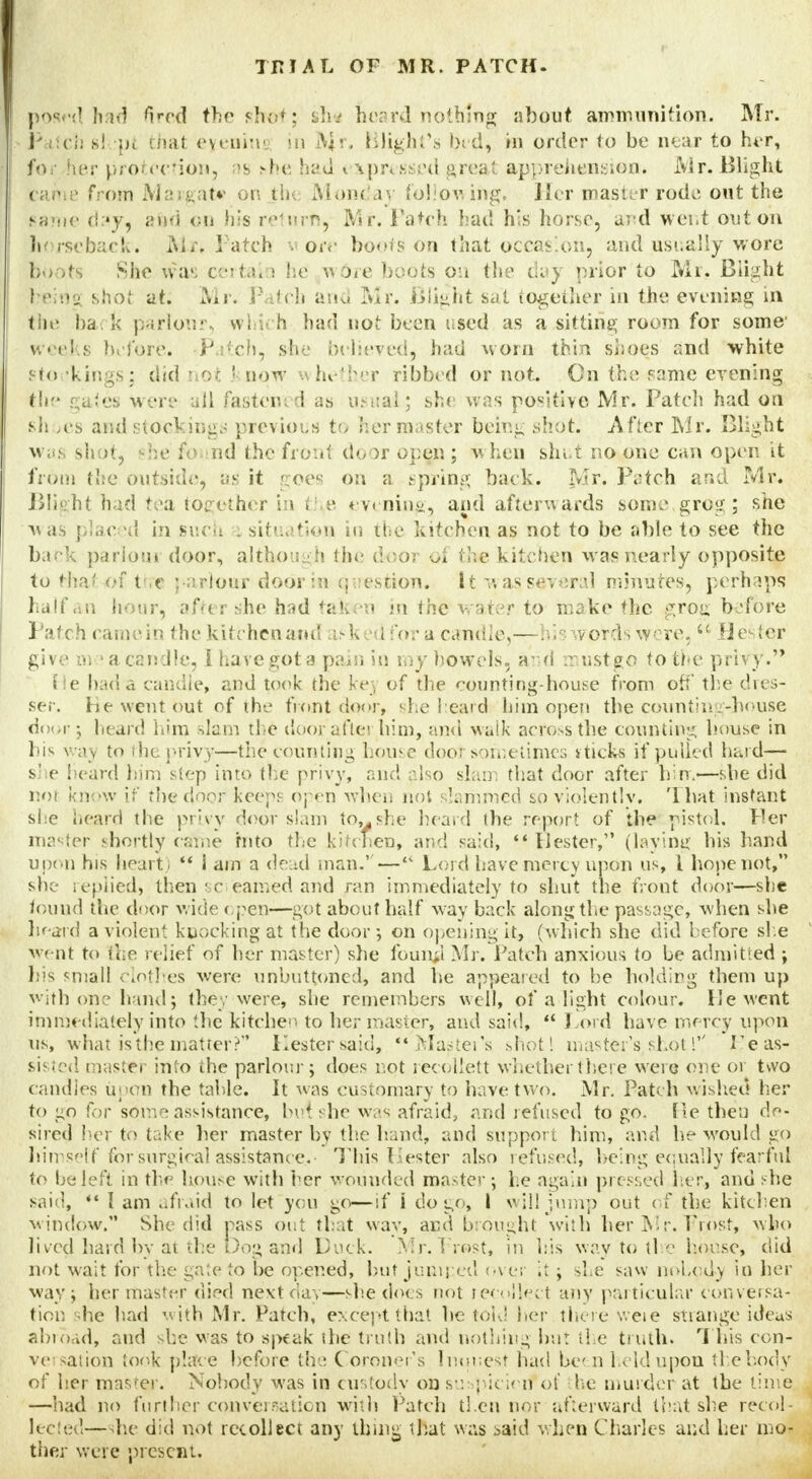 posed had fired the shpof; Lh.j beard nothing about ammunition. Mr. Patch b! pi thai eyenini in IV$r, Blight's bid) in order to be near to her, for Fier protection, as she had < ^.pressed great apprehension* i\ir. Blight bame from Margate on th< Monday following. Her master rode out the fame day, and on his retwrn, Mr. Patch bad his horse, ar-d went out on horseback. Air* Patch wore boors on that occasion, and usually wore loots She was certai i he w6re boots on the day prior to Mr. Blight being shot at. Mr. Patch and Mr. Blight sat together in the evening in the ba k parlour, whii h had not been used as a sitting room for some' weeks before. >Patch, she believed, had worn thin shoes and white sfo kings: did riot ' now whether ribbed or not. On the same evening the gates were all faster., i as usual; she was positive Mr. Patch had on *h ies and stoel ings previous to her master being shot. After Mr. Blight was shot, --he found the front door open ; When shut no one can open it from the outside, as it goes on a spring baek. Mr. Patch and Mr. Blight had tea together in the evening, and afterwards some.grog; she was plac d in such - situation in ti e kitchen as not to be able to see the back parlour door, although the door of the kitchen was nearly opposite to that <•: t e ; arlour door in question* It was several minuter, perhaps half an hour, after she had taken in the water to make the grog before Patch came in the kitchen and asked for a candle,—his words wore, u Hester give in-'a candle, i have got a pain in my bowels, and -rust go to the privy. He bad a candle, and took the kei of the <x>unting-house from off the dres- ser. He went out of the front door, she beard him open the counting-liouse d<><;r; heard him slam the door after him, and walk across, the counting bouse in his way to the privy—the counting house door sometimes vtick-s if pulled hard— s) e lean! him step into the privy, and also slam that door after bin.—she did not know if the cjnor keeps open when not slammed so violently. '1 bat instant she heard the privy door slam to,, she heard the report of the pistol, tier master shortly cjjme hito the kitchen, and said,  Hester, (laying bis band upon his heart)  i am a dead man.'— Lord have mercy upon us, I hope not, she replied, then sciearned and ran immediately to shut the front door—she found the door wide ' pen—got about half way back along the passage, when she heard a violent knocking at the door; on opening it, (which she did before she went to the relief of her master) she founji Mr. Patch anxious to be admitted ; his small clothes were unbuttoned, and be appeared to be holding them up with on? hand; the/were, she remembers well, of a light colour. He went immediately into the kitchen to her master, and said, *' Lord have mercy upon us, what isthe matter? Kester said, Master's shot! master's, shot!'' 1'e as- sisted master into the parlour; does not recollett whether there were one or tvvo candles upon the table. It was customary to have tvvo. Mr. Patch wished her to go for some assistance, bet: he was afraid, and refused to go. Tie then do- sired her to take her master by the hand, and support him, and be would go himself for surgical assistance..- This Hester also refused, being equally fearful to be left in the house with her wounded roaster; he again pressed her, and she said, 44 I am afraid to let you go—if i do go, I will jump out of the kitchen window. She did pass out that wav, and brought with her Mr. T?r/>st, who lived bard by at the Dog and Duck. Mr. host, in his way to the horse, did not wait for the gate to be opened, but jumped over it; she saw nobody in her way; her master died next day—she docs not recollect any particular con vet sa- tion be had with Mr. Patch, except that be told her there v. eie strange ideas abroad, and she was to speak the truth and nothing bur the truth. This con- versation took place before the Coroner's Inuuest had been held upon the body of her master. Nobody was in custody on suspicion of the murder at the time —had no further conversation with Patch tl.cn nor afterward that she recol- lected—she did not recollect any thing that was said when Charles and her mo- ther were present.