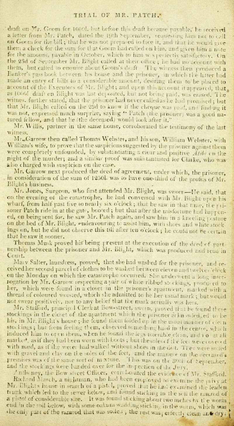 draft on Mr. Goom for looc-!. but before tips draft became payable, he received abetter from Mr. Patcfy dated the 19th benteintaer, retiu'estims Kim not to tail on Goom for the bill; that he was not prepated to face it, and that he would ene them a check for die sum for t! at Goom had railed oil him, and »:ven him a note for the ainoum, payable in October, which to turn w s perfectly satisfactory. < n the gSd of September Mr. Blight called at theii office; lie had no aeeotint with them, but (ailed to ehou ire about Goota's draft The witness then produced a Banker's passbook between his house and the prisoner, in which tl e fatter bad made an entry of bills to a <« nsiderable amount, desiring them to be plated to account of the Executors of Mr. Blights and upon tbis&ecouni it appeared, that, as I'OOGl draft on Blight was last deposited, hut not being paid, was erased, 'i he whites, further stated, that the prisoner had never called <>s he had promised • but that Mr. Bliaht called on the 2Cid to know il the cheque was paid, an find'it it was not, expressed much surprize, laying h Patch ( the prisoner; was a good na- tured fellow, and that he (the deceased) would look after it. Mr. VI illis, partner in the same house, corroborated the testimony of the last witness. Mi ..( -arrow then called Thomas Webstei, and his sen, William Webster, with William's wife, to prove that the.suspicions suggested by the prisoner against theni ■were compleiely unfounded, by substantiating a clear and positive Al/f» < n the night of the murder; and a similar proof was substantiated tor Claike, who was also charged with suspicion on the case. Mr. Garrow next produced the deed of agreement, under which, the prisoner, in consideration of the sum of 12501. was to have one-thud of the profits of Mr. Blight's business. Mr. Jones, Surgeon, who first attended Mr. Blight, was sworn—Be said, that on the evening of the catastrophe, he had conversed with Mr. Blight upon his wharf, from half past live to neaily six o'clock; that he saw in that time, tl e 1 11- soner Patch ride in at the gats booted ; but that after the misfoitutte had happen- ed, on being sent for. he saw Mr. Patch again, and saw him in a k«eelin° i esture on the bed of Mr. Blight, endeavouring te assist him, toith shoes and w lute stock- ings on, but he did not observe this till after ten o'clock ; he could not be certain that he saw it sooner. Thomas Musk proved his being present at the execution of the di ed of paTt nership between the pi isoner and Mr. BiitJit» wind: was ptoduced and ieiftj in Com t. Mai v Salter, laundress, proved, that she had washed for the prisoner, and re- ceived her second parcel of clothes to be washed bet a ten eleven and twelve* 'clock on the Monday on which the catastrophe occurred. She underwent a lea,;; inter- rogation by Mr. Garrow respecting a pair of white ribbed st< < kings, prod0. ed to her, which were found in a closet in the prisoner^ apartment, marked with; a thread of coloured worsted, winc h she admitted to be her usual mark ; but would not swear positively, nor to any belief that the mark actually was hers Mr. Stafford, prlncip I ( lckat Bow-street, sworn, proved that he found these 1 stockings in the closet of the apartment whs- h the prisoner arkn iwiedged to he I his, in Mr. BJight's house j-he found them haded Up in the usual manner of c ie; n stca l. ings; but from feeling tl em, observed Something-ha»d in theceno^, whii h induced him to o| < u them* when he found the legs tolerable clean, and 1 o at ; H inaikcV asif they had I ecu v.otn with. bo< is; but the soles'of tl e feet werecove ■> d ■with mud, as if the weiCJ had walked without shoes in iPeue t. 'i 1 ev ivete so. ted with gravel and < lay on tl e idles of the feet, and the maikite on the dee*used'* premises was of the same sort of m xtuie. 'i las was on the 80th of ^e-.tember, and the stock'n;s were handed aver for the inspection ofihc JurV. Siilhi ney, the Bow s'.tcet Cfilter, con-; !.o=atcd the evidelke of Mr. MafTlrd. Richard Aiarch, a nightman, who had been omp.'oved to examine the niivy at ' Mi-, Plights house in search oi'a pist< 1, proved that he had examined the leaden tiurtk which led to the sewer below, and found sticking in the soil the ramrod of. a pistol of considerable s.ze. it was found sticking about two inches hv tl e worm end in ihe sojl below, wbh someoaiium waddingsticking in-th* worm, which was ' the uiL pan uf the ramrod that was soileJ , the iest wasj eifec A* clean ui.fr dry; £ 1