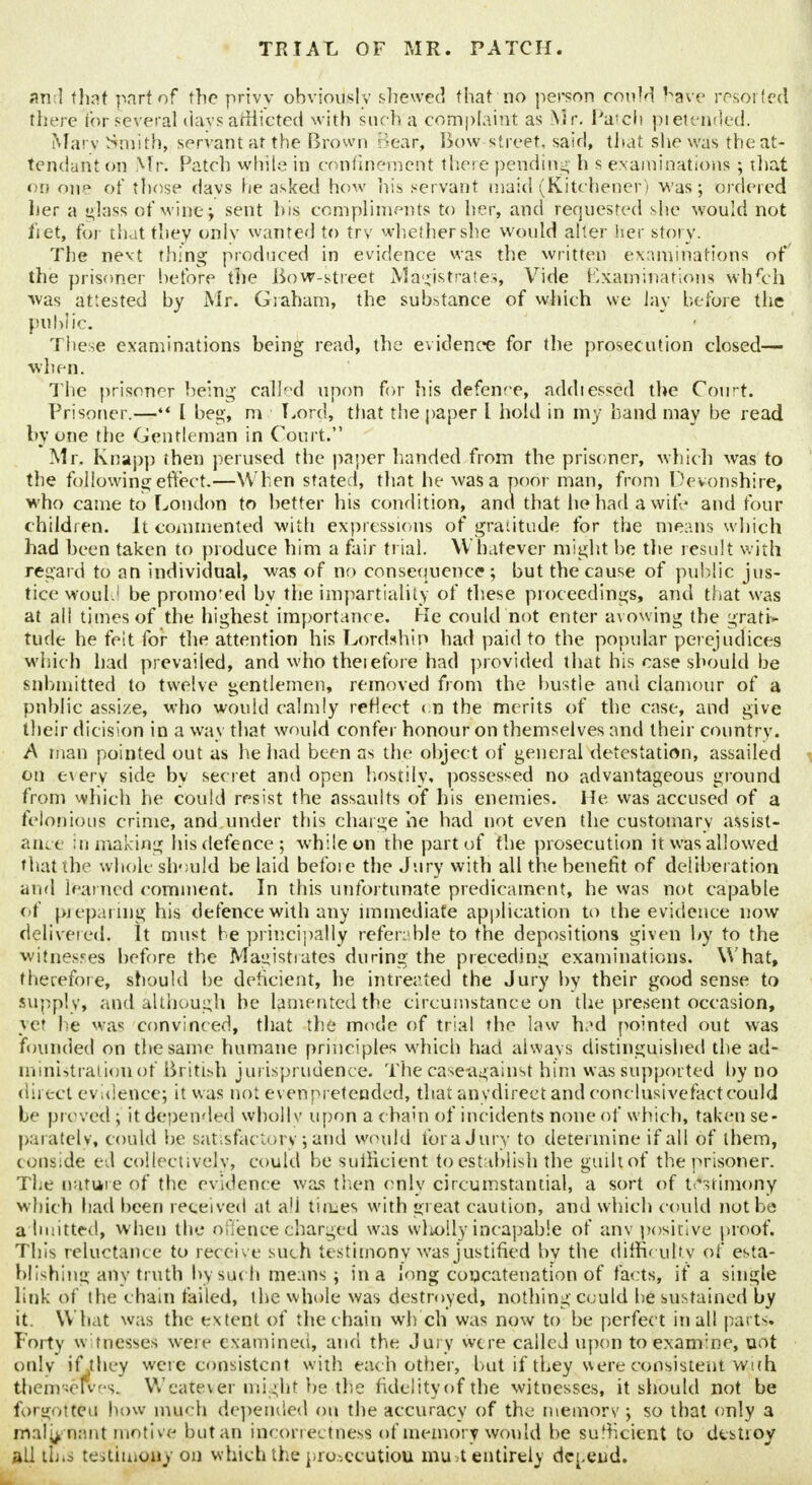 and that part of the privy obviously shewed that no person could have resorted there for several days afflicted with such a complaint as Mr. l'a'ch pietended. Mary Smith, servant at the Brown Bear, Bow-street, said, that she was the at- tendant on Mr. Patch while in confinement there pending h s examinations ; that on one of those days he asked how his servant maid (Kitchener) was; ordered her a i^lnss of wine; sent bis compliments to her, and requested she would not tiet, for that they onlv wanted to trv whether she would alter her story. The nevt thing produced in evidence was the written examinations of the prisoner before the Bow-street Magistrates, Vide Examinations whfch was attested by Mr. Graham, the substance of which we lay before the public. These examinations being read, the evidence for the prosecution closed— when. The prisoner being called upon for his defence, addiessed the Court. Prisoner.—** I beg, m Lord, that the paper I hold in my hand may be read by one the Gentleman in Court. Mr. Knapp then perused the paper handed from the prisoner, which was to the following effect.—When stated, that he was a poor man, from Devonshire, who came to London to better his condition, and that he had a wife and four children. It commented with expressions of gratitude for the means which had been taken to produce him a fair trial. Whatever might be the result with regard to an individual, was of no consequence; but the cause of public jus- tice would be promoted by the impartiality of these proceedings, and that was at all times of the highest importance. He could not enter avowing the grati- tude he felt for the attention his Lordship had paid to the popular perejudices which had prevailed, and who theiefore had provided that his case should be submitted to twelve gentlemen, removed from the bustle and clamour of a pnblic assize, who would calmly reHect < n the merits of the case, and give their dicision in a way that would confer honour on themselves and their country. A man pointed out as he had been as the object of general detestation, assailed on every side by secret and open hos.tily, possessed no advantageous ground from which he could resist the assaults of his enemies. He was accused of a felonious crime, and under this charge he had not even the customary assist- ance in making his defence; while on the part of the prosecution itwasallowed that the whole should be laid befoi c the Jury with all the benefit of deliberation and learned comment. In this unfortunate predicament, he was not capable of (preparing his defence with any immediate application to the evidence now delivered. It must be principally referable to the depositions given by to the witnesses before the Magistrates during the preceding examinations. What, therefore, should be deficient, he intreated the Jury by their good sense to supply, and although be lamented the circumstance on the present occasion, yet he was convinced, that the mode of trial the law had pointed out was founded on the same humane principles which had always distinguished the ad- ministration of British jurisprudence. The case-against him was supported by no direct evidence; it was not even pretended, that anydireet and conclusivefact could he proved ; it depended wholly upon a chain of incidents none of which, taken se- parately, could be satisfactory; and would for a Jury to determine if all of them, conside ed collectively, could be sufficient to establish the guiltof the prisoner. The nature of the evidence was then only circumstantial, a sort of testimony which had been received at all times with great caution, and which could not be admitted, when the offence charged was wholly incapable of any positive proof. This reluctance to recei ve such testimony was justified by the difficulty of esta- blishing any truth by such means ; in a long concatenation of facts, if a single link of the c hain failed, the whole was destroyed, nothing Could be sustained by it. What was the extent of the chain wh'ch was now to be perfect in all parts. Forty witnesses were examined, and the Jury were called upon to examine, not only if they were consistent with each other, but if they were consistent with themseRres. Weateyer might be the fidelity of the witnesses, it should not be forgotten how much depended on the accuracy of the memorv ; so that only a malignant motive but an incorrectness of memory would be sufficient to destroy all this testimony on which the pro-.ccutiou mu.t entirely defend.