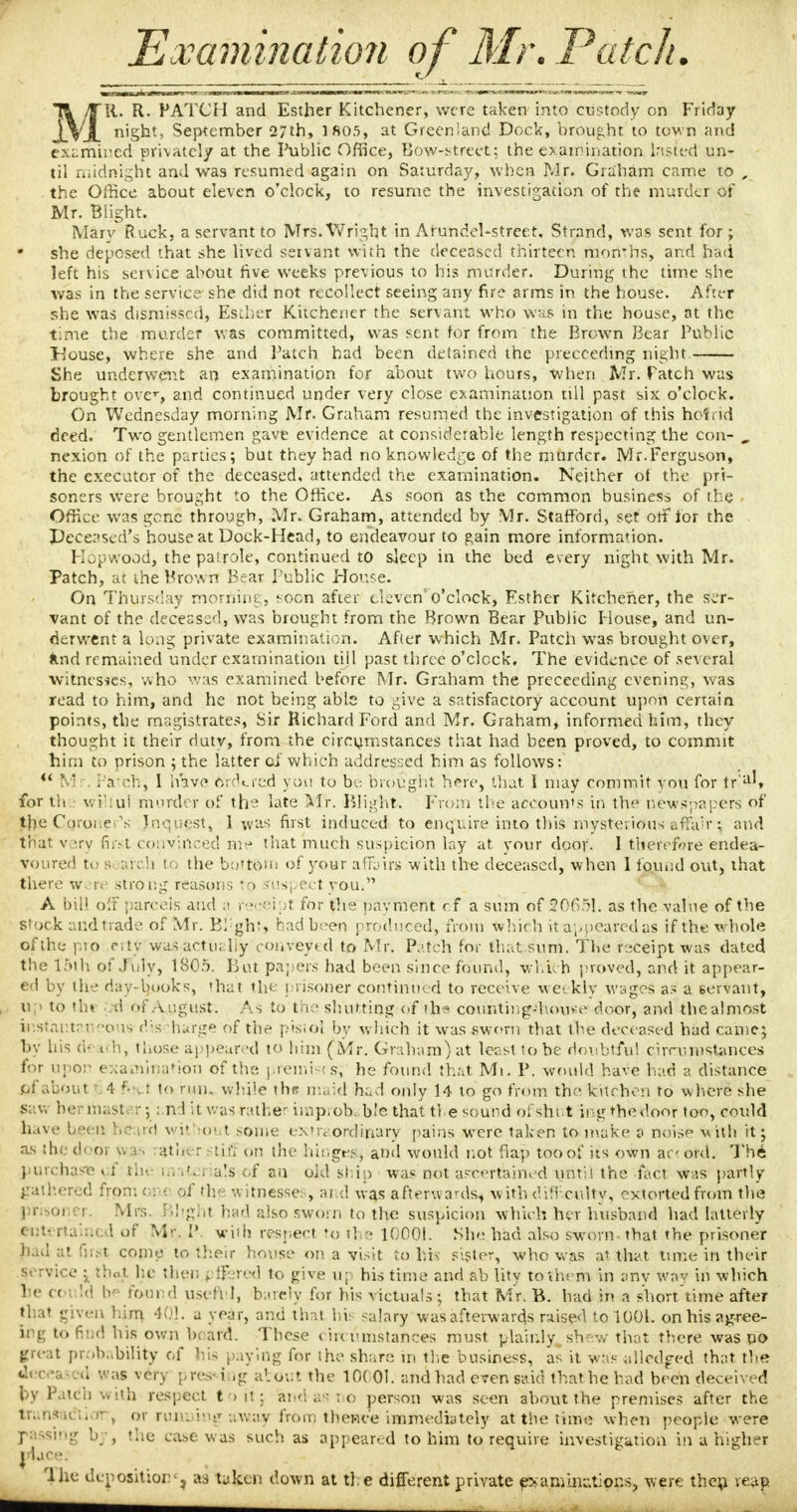 Examination of Mr. Patch. 75, lit. R. PATCH and Esther Kitchener, were taken into custody on Friday jSjL 'S^11' September 27th, lfio.5, at Greenland Dock, brought to town and examined privately at the Public Office, Bow-street; the examination lasfed un- til midnight and was resumed again on Saturday, when Mr. Graham came to , the Office about eleven o'clock, to resume the investigation of the murder of Mr. Blight. Mary Ruck, a servant to Mrs.Wright in Arundel-street. Strand, was sent for; she deposed that she lived servant with the deceased thirteen mon*hs, and had left his service about five weeks previous to his murder. During the time she was in the service she did not recollect seeing any fire arms in the house. After she was dismissed, Es:her Kitchener the servant who was in the house, at the time the murder was committed, was sent for from the Brown Bear Public House, where she and Patch had been detained the precceding night. She underwent an examination for about two hours, when Mr. Patch was brought over, and continued under very close examination till past six o'clock. On Wednesday morning Mr. Graham resumed the investigation of this hot rid deed. Two gentlemen gave evidence at considerable length respecting the con- „ nexion of the parties; but they had no knowledge of the murder. Mr.Ferguson, the executor of the deceased, attended the examination. Neither of the pri- soners were brought to the Office. As soon as the common business of the Office was gone through, Mr. Graham, attended by Mr. Stafford, set otf for the Deceased's house at Dock-Head, to endeavour to gain more information. Hep wood, the patrole, continued to sleep in the bed every night with Mr. Patch, at the Brown Bear Public House. On Thursday morning, soon after eleven'o'clock, Esther Kitchener, the ser- vant of the deceased, was brought from the Brown Bear Public House, and un- derwent a long private examination. Afier which Mr. Patch was brought over, Imd remained under examination till past three o'clock. The evidence of several witnesses, who was examined before Mr. Graham the preceeding evening, was read to him, and he not being able to give a satisfactory account upon certain points, the magistrates, Sir Richard Ford and Mr. Graham, informed him, they thought it their duty, from the circumstances that had been proved, to commit him to prison ; the latter of which addressed him as follows:  M '. Pa ch, I have Ordered you to be brought here, that I may commit you for tr'aU for th wi'iui murder of the late Mr. Blight. From the accounts in the newspapers of the .Coroner's Inquest, 1 was first induced to enquire into this mysterious affair; and that v >,rv first convinced me that much suspicion lay at. your door. I therefore endea- voured to s jirch to the bottom of your affairs with the deceased, when 1 found ovit, that there were strong reasons to suspect you. A bill off parcels and 11 receipt for the payment cf a sum of 20051. as the value of the stock and trade of Mr. Bl'ght, had b:-cn produced, from which it appeared as if the whole of the- pio rrty waS;actually conveyed to Mr. Patch for that sum. The receipt was dated the l'5th of July, 1805. But papers had been since found, which proved, and it appear- ed by the day-books, that the prisoner continued to receive weekly wages as a servant, ttp to thi -d of August. As to the shutting of tha counting-'home door, and the almost instantaneous rlis barge of the pistol by which it was sworn that the deceased had came; by his d- uh, those appeared to him (Mr. Graham) at least lobe doubtful cirru instances for upon examination of the. premises; he found that Mi. P. would have had a distance 0f about 4 ftjet to nui. while tin? maid had only 14 to go from the kitchen to where she saw her mast.-.-; and it was rather iinp.ob. b.'e that tie sound of shut ing the door too, could have been heard without some extra ordinary pains were taken to make a noise with it; as the door wa-, rath* r stiff on the hingegj and would not flap too of its own ac ovd. The purchase » f the ... iti 1 a!s of an old ship was not ascertained until the fact was partly gathered froth on< of th? witnesses, and was afterwards* with difficulty, extorted from the prisoner. Mrs. Blight had also sworn to the suspicion which her husband had bitterly cm- rtained of Mr. I\ with respect to the 10001. She had also sworn that the prisoner h.ul at first come to their house on a visit to his- sister, who was at that time in their service ; that he then \ flfered to give up his time and ab lity to them in any why in which lie cot Id be found useful, barely for his victuals; that Mr. B. had in a short'time after that given him 401. a year, and tint his salary was afterwards raised to 1001. on his agree- ing to find his own beard. These circumstances must plainly, shew that there was no greal probability of his paying for the share in the business, as it was alledged that the dec d was very pres- i ig a', out the 10001. and had even said that he bad been deceived by Patch with respect to it 3 and-as-no person was seen about the premises after the trahsatftiolT, or running away from thence immediately at the time when people were passing by, the ease was such as appeared to him to require investigation in a higher ciuce; 'lhe deposition', as taken down at ti e different private examinations, were then, reap