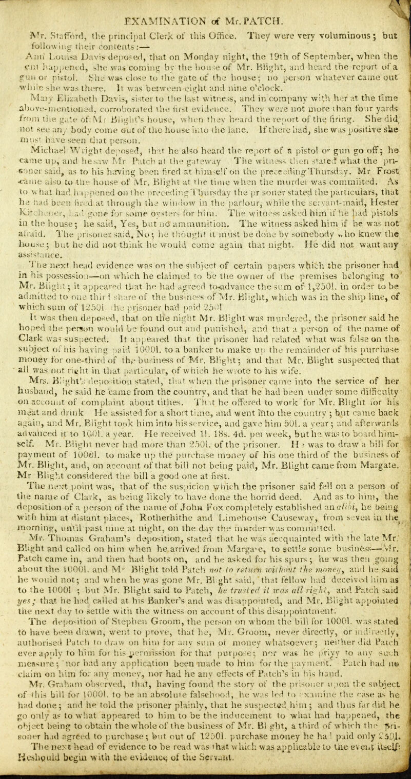 Mr. Stafford, the principal Clerk of this Office. They were very voluminous; but following their contents';— Ann Louisa Davis deposed, that on Monday night, the 19th of September, when the cut happened, she was doming by the house of Mr. Blight, and heard the report of a fun or pistol. $he' was close to the gate of the house; no person whatever came out wiiile she was there. It was between eight and nine o'clock. Maty Elizabeth Davis, sister to the last witness, and in company with her at the time abuve-menttoiied, corroborated the first evidence. They were not more than four yards from the gate of. MU Blight's house, when they beard the report of the firing. She did not see any body come out of the house into (he lane. If there had, she was positive she must have seen that person, Michael Wright deposed, that he also heard the report of a pistol o^ gun go off; he came up, and he saw Mr Patch at the gateway The witness then stated what the pri- soner said, as to his ha-ving been fired at himsejf ori the proceeding-Thursday. Mr Frost •came also to the house of Mr. Blight at the time when the murdei was commuted. As to what had happened o« the preceding Thursday the pr.soner stated the particular's, that he had been fired at through the window in the parlour, while the servant-maid^ Hester Kj$ net er, I ad gone for some Oysters for him. The witness asked him if he' had pistols in the house; he said, Yes, but no ammunition. The witness asked him if he was not afraid. The prtsOnei said. No; he thought it must be done by somebody *ho knew the house; but lie did not think he would come again that night. He did not want any assistance. The next head evidence was on ihe subject of certain papers which the prisoner had in his possession—on which he claimed to be the owner of the premises belonging to Mr. Blight; it appeared that he had agreed to-advance the sum of 1,2501. in order to be admitted to one thir 1 share of the business of Mr. Blight, which was in the ship line, of which sum of 12501- he prisoner had paid 2501 It was then deposed, that on the night Mr. Blight was murdered, the prisoner said he hoped the person would be found out and punished, and that a person of the name of Clark was suspected; It appeared that the prisoner had related what was false on the subject of his having paid 10001. to a banker to make up the remainder of his purchase money for one-third of the business of Mr. Blight; and that Mr. Blight suspected that all was not riwht in that particular, of which he wrote to his wife. Mrs. Blight* deposition stated, that when the prisoner came into the service of her husband, he said he came from the country, and that he had been under some difficulty on account of complaint about tithes. That he offered to work for Mr. Blight n>r his meat and drink He assisted for a short time, and went into the country ; but came back again, and Mr. Blight took him into his service, and gave him 501. a year ; and afterwards advanced it to 1Q01. a year. He received 1!. 18s. 4d. pei week, but he was to board him- self. Mr. Blight never had more than 2501. of the prisoner. H * was to draw a bill for payment of 100€1. to make up the purchase money of his one third of the bu -'mess of Mr. Blight, and, on account of that bill not being paid, Mr. Blight came from Margate. Mr Blight considered the bill a gooa1 one at first. The ne*:t point was, that of the suspicion which the prisoner said fell on a person of the nanu' of Clark, as being likely to have done the horrid deed. And as to him, the deposition of a person of the name of John Fox completely established anr/Z^'i, he being with him at distant places, Rotherhithe and Limehouse Causeway, from seven in live morning, until past nine at night, on the day the murder was commnted. Mr. Thomas Graham's deposition, stated that he was aecquainted with the late Mr.' Bhght and callrd on him when he arrived from Margate, to settle some business—Mr. Patch came in, arid then had boots on, and he asked for his spurs ; he was then going about the 11)001. and M- Blight told Patch, nut in return wuhnvt the wowe//, and he said he would not; and when he was gone Mr. Bi ght said, that fellow had deceived him as to the 1(1001 ; but Mr. Blight said to Patch, he trusted it was all right, and Patch said yea; that, he had called at his Banker's and was disappointed, and Mr. Blight appointed tiie next day to settle with the witness on account of this disappointment. The deposition of Stephen Groom, the person on whom the bill for 10001. was stated to have been drawn, went to prove, that he, Mr. Groom, never directly, or indhv.Mly, authorised Patch to draw on him for any sum oi money whatsoever; neuher did Patch ever apply to him for his permission for that purpose3 nor was lie privy to any such measure; nor had any application been made to him for the payment. Patch had no claim on him for any money, nor had he any effects of Patch's in his hand. Mr. Graham observed, that, having found the story of the prisoner upon the subject of this bill for 1000!. to be an absolute falsehood; he was led to : xamine the rase as he had done; and he told the prisoner plainly, that he suspected him ; and thus far did he go only as to what appeared to him to be the inducement to what had happened, the object being to obtain the whole of the business of Mr. Bl ght, a third of which the ?Vri- Boner had agreed to purchase; but out of 12501. purchase money he ha' paid only 2iDXi The ne>:t head of evidence to be read was that which was applicable to the event Uatlf- Keahyuid begin with the evidence ol the Servant.