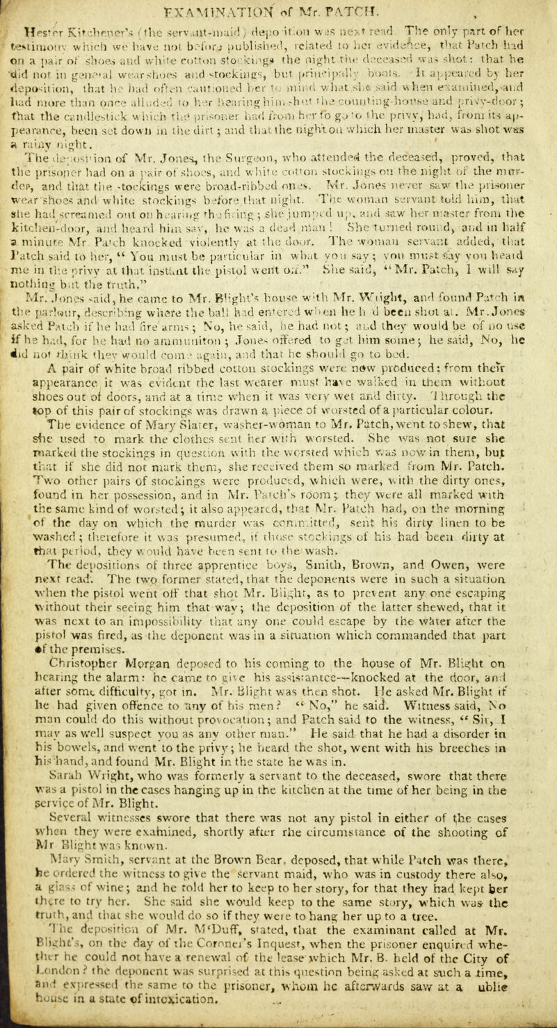 Hrs'<~r Kit :h>.ner's (the serv.;.ut-juaid) depo if on was next read The only part of hor Gestimotry which we have aoi benny published, related to her evidence^ that Patch had qn a pair of shoes and white cotton storking* the night the deceased was shot: that he 'did not in genial wen-shoes and «-tockings, hut principally bonis. It appeared by her deposition, that he had often cautioned her \t> mind what she *aid when examined, and had more than Orice alluded to h>r heaiinghiui rdiet tha ^mining-house and prWy-door; that the candlestick which $h# prjsoe'er had from herfo go'o the privy, had, from its ap- pearance, been set down in the dirt ; and that the night oa Which her master was shot was a rainy night. The de; osrion of Mr. Jones, the Surgeon, who attended the deceased, proved, that the prisoner had on a pair of shoes, and white cotton stockings on the night of the mnr- dep, and that the -toekings were broad-ribbed ones. Mr. Jones never saw the prisoner wear'shoes and white stockings before that night. The woman servant told him, that she had, screamed out on hearing rh a firing ; she Jumped up; and saw her master from the kitchen-door, and heard him say, he was a dead man ! She turned round) and in half a minute Mr Pa'cfe knocked violently at the door. The woman servant added, that Pfttch said to her,  Von must be partic mar in what you say ; von must <;ay you heard nie in the privy at that iastlait the pistol went on.'1 She said,  Mr. Patch, 1 will say nothing bet the truth. Mr. Jones said, he came to Mr. Blight's house w;th Mr. Wlight, and found Patch in the pa -lour, describing where the ball had entered when he h tl been shot at. Mr. Jones asked Patch if he had are arms; No, he said, he had not; and they would be of no use If he had, for ho had no ammuuiton j Jones offered to get him some; he said, No, he did not i-Jjink thev would com.1 again, and that he should go to bed. A pair of white broad ribbed cotton stockings were now produced: from their appearance it was evident the last wearer must have walked in them without shoes out of doors, and at a time when it was very wet and dirty. '1 hrough the top of this pair of stockings was drawn a piece of worsted of a particular colour. The evidence of Mary Slater, washer-w oman to Mr. Patch, went to shew, that she used to mark the clothes sent her with worsted. She was not sure she marked the stockings in question with the worsted which was now in them, but that if she did not mark them, she received them so marked from Mr. Patch. Two other pairs of stockings were produced, which were, with the dirty ones, found in her possession, and in Mr. Patch's room;, they were all marked with the same kind of worsteds it also appeared, that Mr. Patch had, on the morning of the day on which the murder was committed, sent his dirty linen to be washed; therefore it was presumed, if those stockings of his had been dirty at thai period, they would have been sent to the wash. The depositions of three apprentice boys, Smith, Brown, and Owen, were next read. The two former stated, that the deponents were in such a situation when the pistol went off that shot Mr. Blight, as to prevent any one escaping without their seeing him that way; the deposition of the latter shewed, that it was next to an impossibility that any one could escape by the water after the pistol was fired, as the deponent was in a situation which commanded that part •f the premises. Christopher Morgan deposed to his coming to the house of Mr. Blight on hearing the alarm: he came to give his assisrantce—knocked at the door, and after some difficulty, got in. Mr. Blight was then shot. He asked Mr. Blight if he had given offence to any of his men?  No, he said. Witness said, No man could do this without provocation; and Patch said to the witness,  Sit, I may as well suspect you as any other man. He said that he had a disorder in hi? bowels, and went to the privy; he heard the shot, went with his breeches in his hand, and found Mr. Blight in the state he was in. Sarah Wright, who was formerly a servant to the deceased, swore that there was a pistol in the cases hanging up in the kitchen at the time of her being in the service of Mr. Blight. Several witnesses swore that there was not any pistol in either of the cases (yhen they were examined, shortly after rhe circumstance of the shooting of Mr Blight was known. i Smith, servant at the Brown Bear, deposed, that while Pitch was there, he ordered the witness to give the servant maid, who was in custody there also, B u of wine; and he told her to keep to her story, for that they had kept her there to try her. She said she would keep to the same story, which was the truth, and that she would dp so if they weie to hang her up to a tree. The deposition of Mr. M'Duff, stated, that the examinant called at Mr. Blight's, on the day of the Coronet's Inquest, when the prisoner enquired whe- Lther tie could not have a renewal of the lease which Mr. B. held of the City of London 2 the deponent was surprised at this question being asked at such a time, Ind expressed the same ro the prisoner, whom he afterwards saw at a unite house in a state of intoxication.