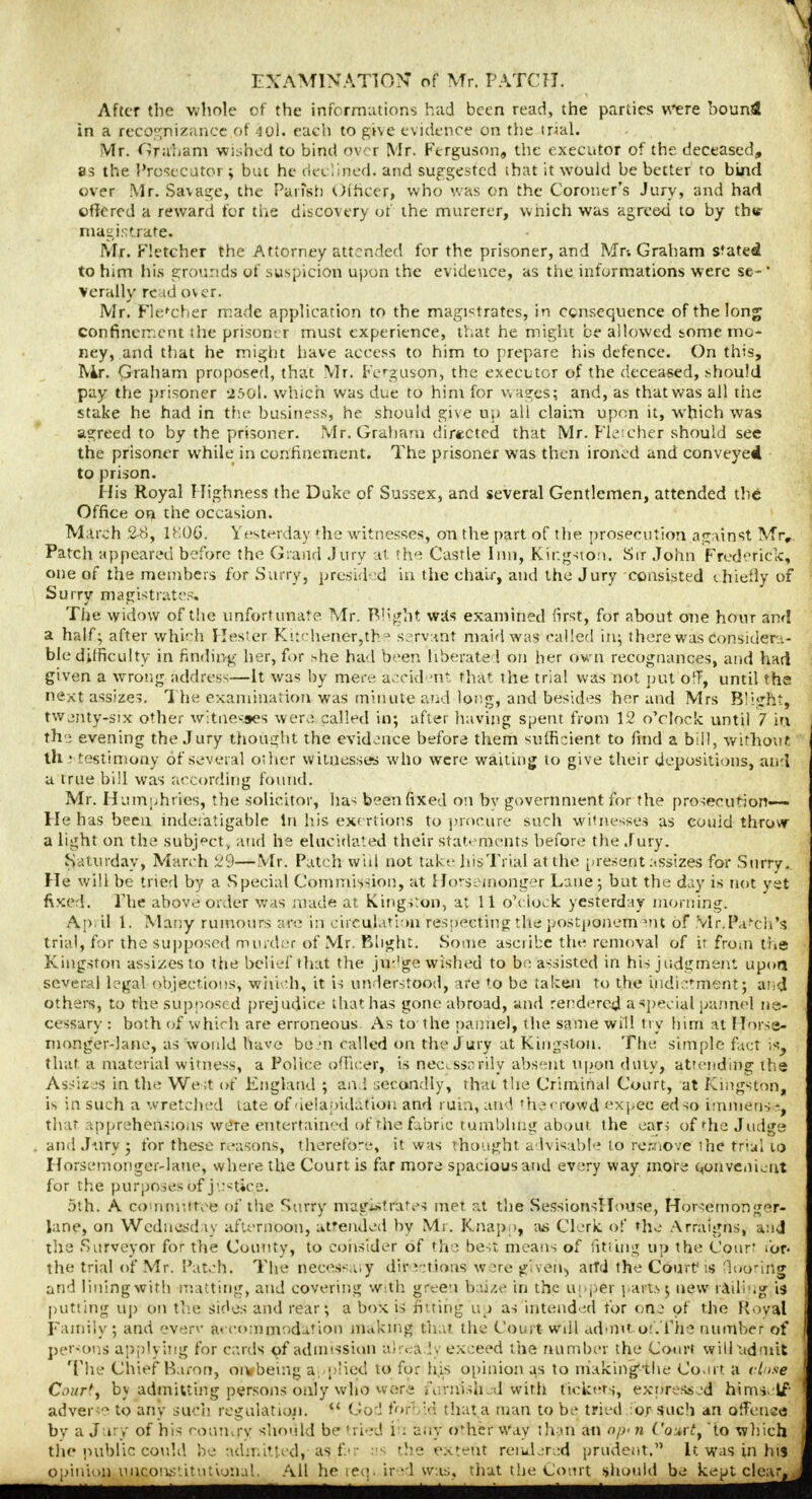 After the whole of the informations had been read, the parlies were hound in a recognizance of -40I. each to give evidence on the trial. Mr. ft rah am wished to bind over Mr. Ferguson, the executor of the deceased, 8s the Prosecutor ; but he declined, and suggested ihat it would be better to bind over Mr. Savage, the Parish Officer, who was on the Coroner's Jury, and had offered a reward for the discovery of the murerer, which was agreed to by this- magistrate. Mr. Fletcher the Attorney attended for the prisoner, and Mr-. Graham stated to him his grounds of suspicion upon the evidence, as the informations were se-' vcrally re id over. Mr. Fle'cher made application to the magistrates, in censequence of the long confinement the prisoner must experience, that he might be allowed some mo- ney, and that he might have access to him to prepare his defence. On this, IVir. Graham proposed, that Mr. Ferguson, the executor of the deceased, should pay the prisoner 2501. which was due to him for wages; and, as that was all the stake he had in the business, he should give up all claim upon it, wdfich was agreed to by the prisoner. Mr. Graham directed that Mr. Flcieher should see the prisoner while in confinement. The prisoner was then ironed and conveyed to prison. His Royal Highness the Duke of Sussex, and several Gentlemen, attended the Office on the occasion. March 28, 1806. Yesterday the witnesses, on the part of the prosecution against Mry. Patch appeared before the Grand Jury at the Castle Inn, Kir.gsiou. Sir John Frederick, one of the members for Surry, presided in the chair, and the Jury consisted chiefly of Surry magistrates. The widow of the unfortunate Mr. Blight wits examined first, for about one hour and a half; after which Hester Kitchener,the servant maid was called in; there was considera- ble difficulty in finding her, for she had been liberate ', on her own recognances, and had given a wrong address—It was by mere acrid ?nt that the trial was not put ofT, until the next assize?. The examination was minute and long, and besides her and Mrs Blight, twenty-six other witnesses were called in; after having spent from 12 o'clock until 7 in the evening the Jury thought the evidence before them sufficient to find a bill, without lh ; testimony of several other witnesses who were waiting to give their depositions, and u true bill was according found. Mr. Humphries, the solicitor, has been fixed on by government for the prosecution—- He has beeu indefatigable In his exertions to procure such witnesses as couid throw a light on the subject , and he elucidated their statements before the Jury. Saturday, March 29—Mr. Patch will not take his Trial at the present assizes for Surry. He will be tried by a Special Commission, at Ho*-semonger Lane; but the day is not yet fixed. The above order was made at Kingston, at 11 o'clock yesterday morning. Ap il 1. Many rumours are in circulation resoecting the postponement of Mr.Patch's trial, for the supposed murder of Mr. Blight. Some ascribe the removal of ir from the Kingston assizes to the belief that the ju-'ge wished to be assisted in his judgment upon several legal objections, which, it is understood, are to be taken to the indictment; and others, to the supposed prejudice that has gone abroad, and rendered a special pannel ne- cessary : both of which are erroneous. As to the pannel', the same will try him at Horse- monger-lane, as would have bain called on the J ury at Kingston. The simple fact is, that a material witness, a Police officer, is nec^sscrily absent upon duty, attending the Assizes in the We;t of England ; and secondly, thai the Criminal Court, at Kingston, is in such a wretched late of-ieiaoidatiou and rum, and thecrowd expec edso immeos -f that apprehensions were entertained of the fabric tumbling about the ears of the Judge and Jury; for these reasons, therefore, it was thought advisable to remove the trial to Horsemongei-laue, where the Court is far more spacious and every way more convenient for the purposes of jestice. 5th; A committee of the Surry magistrates met at the SessionsIIouse, Horsetnonger- lane, on Wednesday afternoon, attended by Mr. Knap >, as Clerk of the Arraigns, and the Surveyor for the County, to consider of the best means of fitting up the Court for. the trial of Mr. Patch. The necessa.y directions were given, aiTd the Court; is flooring and lining with matting, and covering with green baize in the upper parts; new railing is putting up on the sides and rear; a box is fitting up as intended for one of the Royal Family; and everv accommodation making that the Court will admit or.The number of persons applying for cards of admission alrea ly exceed the number the Court will admit The Chief Baron, oi* being a phed to for his opinion as to making-the Court a close Court) by admitting persons only who were iY.rnish.d with tickets, expressed himself adverse to any such regulation.  God forbid that,a man to be tried for such an offense by a Jury of his country should be tried in any other way than an op- n Courtt to which the public could be admitted, as far as the extent rendered prudent. It was in his opinion unconstitutional. All he required w:is, that the Court should be kept clear