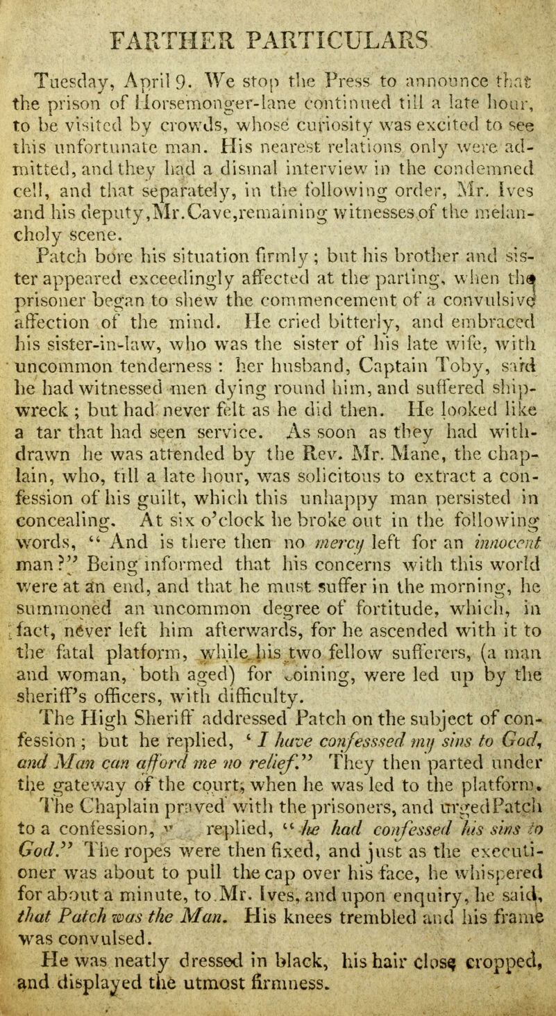 FARTHER PARTICULARS Tuesday, April 9. We stop the Press to announce that the prison of Horsemonger-lane continued till a late hour, to be visited by crowds, whose curiosity was excited to see this unfortunate man. His nearest relations only were ad- mitted, and they had a dismal interview in the condemned cell, and that separately, in the following order, Mr. ives and his deputy,Mr.Cave,remaining witnesses of the melan- choly scene. Patch bore his situation firmly ; but his brother and sis- ter appeared exceedingly affected at the parting, when th# prisoner began to shew the commencement of a convulsive? affection of the mind. He cried bitterly, and embraced his sister-in-law, who was the sister of his late wife, with uncommon tenderness : her husband, Captain Toby, sard he had witnessed -men dying round him, and suffered ship- wreck ; but had never felt as he did then. He looked like a tar that had seen service. As soon as they had with- drawn he was attended by the Rev. Mr. Mane, the chap- lain, who, till a late hour, was solicitous to extract a con- fession of his guilt, which this unhappy man persisted in concealing. At six o'clock he broke out in the following words, 64 And is there then no mercy left for an innocent man?'' Being informed that his concerns with this world were at an end, and that he must suffer in the morning, he summoned an uncommon degree of fortitude, which, in Tact, never left him afterwards, for he ascended with it to the fatal platform, while his two fellow sufferers, (a man and woman, both aged) for coining, were led up by the sheriff's officers, with difficulty. The High Sheriff addressed Patch on the subject of con- fession ; but he replied, ' / have confesssed my sins to God, and Man can afford me no relief They then parted under the gateway of the court.; when he was led to the platform. The Chaplain proved' with the prisoners, and urged Patch to a confession, P replied,  lie had confessed his sins to God. The ropes were then fixed, and just as the executi- oner was about to pull the cap over his face, he whispered for about a minute, to.Mr. Ives, and upon enquiry, he saic^, that Patch was the Man, His knees trembled and his frame was convulsed. He was neatly dressed in black, his hair closq cropped, and displayed the utmost firmness.