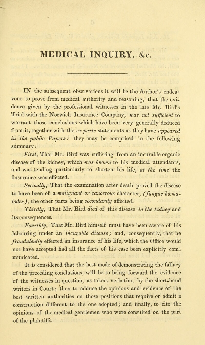 MEDICAL INQUIRY, &c. IN the subsequent observations it will be the Author's endea- vour to prove from medical authority and reasoning, that the evi- dence given by the professional witnesses in the late Mr. Bird's Trial with the Norwich Insurance Company, was not sufficient to warrant those conclusions which have been very generally deduced from it, together with the ex parte statements as they have appeared in the public Papers: they may be comprised in the following summary: First, That Mr. Bird was suffering from an incurable organic disease of the kidney, which was known to his medical attendants, and was tending particularly to shorten his life, at the time the Insurance was effected. Secondly, That the examination after death proved the disease to have been of a malignant or cancerous character, (fungus hcema- todes), the other parts being secondarily affected. Thirdly, That Mr. Bird died of this disease in the kidney and its consequences. Fourthly, That Mr. Bird himself must have been aware of his labouring under an incurable disease; and, consequently, that he fraudulently effected an insurance of his life, which the Office would not have accepted had all the facts of his case been explicitly com- municated. It is considered that the best mode of demonstrating the fallacy of the preceding conclusions, will be to bring forward the evidence of the witnesses in question, as taken, verbatim, by the short-hand writers in Court; then to adduce the opinions and evidence of the best written authorities on those positions that require or admit a construction different to the one adopted; and finally, to cite the opinions of the medical gentlemen who were consulted on the part of the plaintiffs.