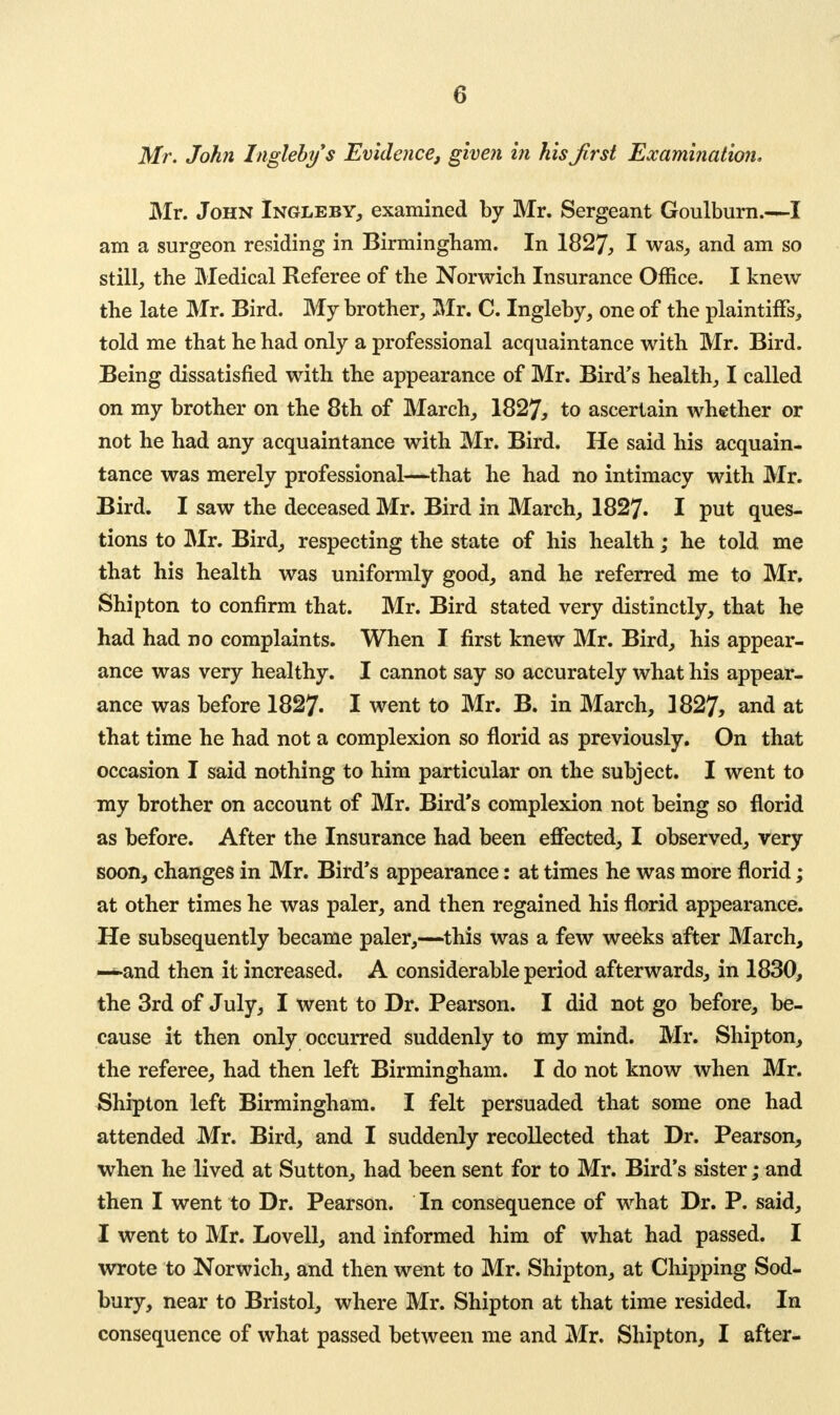 0 Mr. John highly*s Evidence, given in hisjlrst Examination. Mr. John Ingleby, examined by Mr. Sergeant Goulburn.—I am a surgeon residing in Birmingham. In 1827, I was, and am so still, the Medical Referee of the Norwich Insurance Office. I knew the late Mr. Bird. My brother, Mr. C. Ingleby, one of the plaintiffs, told me that he had only a professional acquaintance with Mr. Bird. Being dissatisfied with the appearance of Mr. Bird's health, I called on my brother on the 8th of March, 1827, to ascertain whether or not he had any acquaintance with Mr. Bird. He said his acquain- tance was merely professional—that he had no intimacy with Mr. Bird. I saw the deceased Mr. Bird in March, 1827. I put ques- tions to Mr. Bird, respecting the state of his health; he told me that his health was uniformly good, and he referred me to Mr. Shipton to confirm that. Mr. Bird stated very distinctly, that he had had no complaints. When I first knew Mr. Bird, his appear- ance was very healthy. I cannot say so accurately what his appear- ance was before 1827. I went to Mr. B. in March, 1827, and at that time he had not a complexion so florid as previously. On that occasion I said nothing to him particular on the subject. I went to my brother on account of Mr. Bird's complexion not being so florid as before. After the Insurance had been effected, I observed, very soon, changes in Mr. Bird's appearance: at times he was more florid; at other times he was paler, and then regained his florid appearance. He subsequently became paler,—this was a few weeks after March, —and then it increased. A considerable period afterwards, in 1830, the 3rd of July, I went to Dr. Pearson. I did not go before, be- cause it then only occurred suddenly to my mind. Mr. Shipton, the referee, had then left Birmingham. I do not know when Mr. Shipton left Birmingham. I felt persuaded that some one had attended Mr. Bird, and I suddenly recollected that Dr. Pearson, when he lived at Sutton, had been sent for to Mr. Bird's sister; and then I went to Dr. Pearson. In consequence of what Dr. P. said, I went to Mr. Lovell, and informed him of what had passed. I wrote to Norwich, and then went to Mr. Shipton, at Chipping Sod- bury, near to Bristol, where Mr. Shipton at that time resided. In consequence of what passed between me and Mr. Shipton, I after-