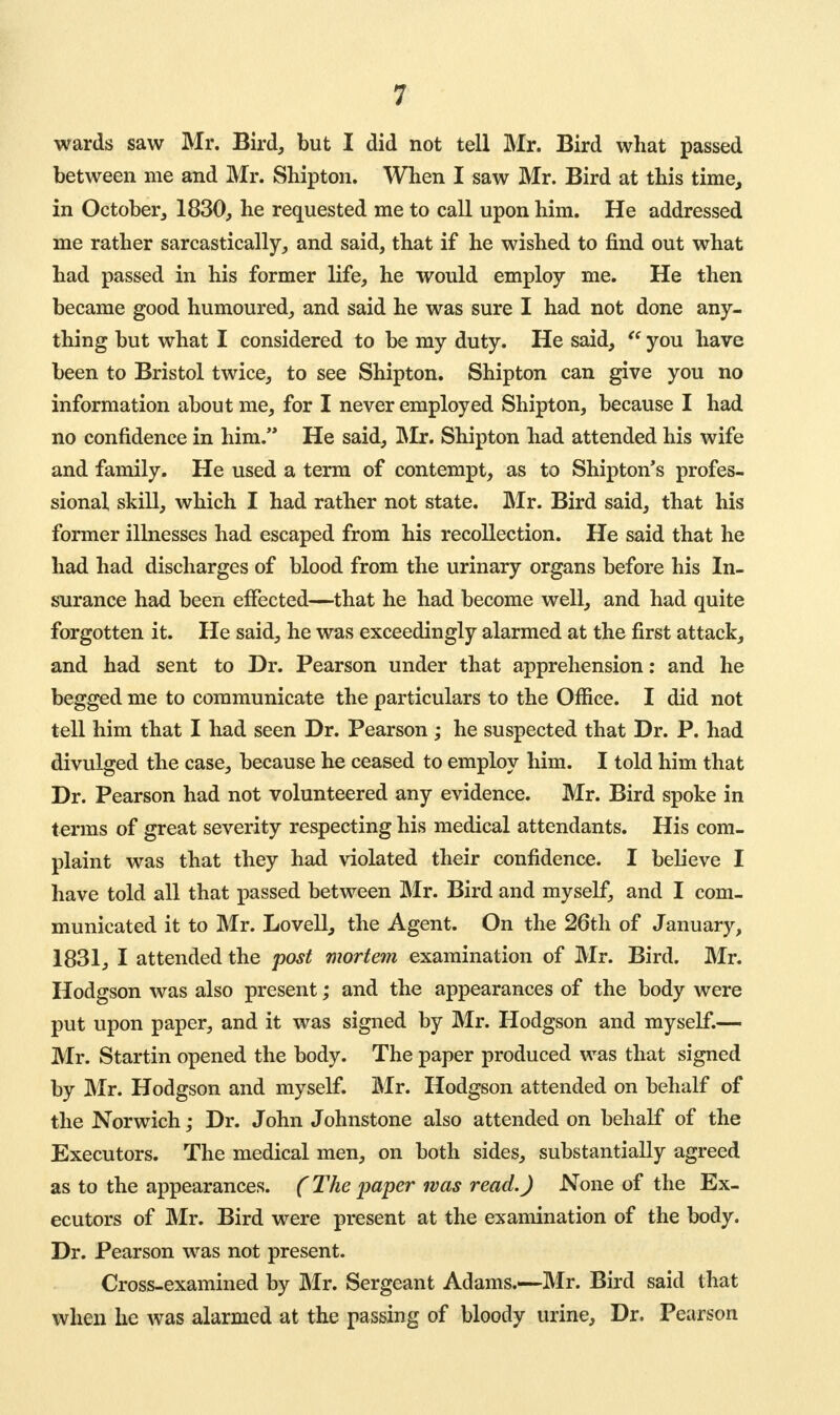 wards saw Mr. Bird, but I did not tell Mr. Bird what passed between me and Mr. Shipton. When I saw Mr. Bird at this time, in October, 1830, he requested me to call upon him. He addressed me rather sarcastically, and said, that if he wished to find out what had passed in his former life, he would employ me. He then became good humoured, and said he was sure I had not done any- thing but what I considered to be my duty. He said,  you have been to Bristol twice, to see Shipton. Shipton can give you no information about me, for I never employed Shipton, because I had no confidence in him. He said, Mr. Shipton had attended his wife and family. He used a term of contempt, as to Shipton's profes- sional skill, which I had rather not state. Mr. Bird said, that his former illnesses had escaped from his recollection. He said that he had had discharges of blood from the urinary organs before his In- surance had been effected—that he had become well, and had quite forgotten it. He said, he was exceedingly alarmed at the first attack, and had sent to Dr. Pearson under that apprehension: and he begged me to communicate the particulars to the Office. I did not tell him that I had seen Dr. Pearson ; he suspected that Dr. P. had divulged the case, because he ceased to employ him. I told him that Dr. Pearson had not volunteered any evidence. Mr. Bird spoke in terms of great severity respecting his medical attendants. His com- plaint was that they had violated their confidence. I believe I have told all that passed between Mr. Bird and myself, and I com- municated it to Mr. Lovell, the Agent. On the 26th of January, 1831, I attended the post mortem examination of Mr. Bird. Mr. Hodgson was also present; and the appearances of the body were put upon paper, and it was signed by Mr. Hodgson and myself.— Mr. Startin opened the body. The paper produced was that signed by Mr. Hodgson and myself. Mr. Hodgson attended on behalf of the Norwich; Dr. John Johnstone also attended on behalf of the Executors. The medical men, on both sides, substantially agreed as to the appearances. (The paper was read.) None of the Ex- ecutors of Mr. Bird were present at the examination of the body. Dr. Pearson was not present. Cross-examined by Mr. Sergeant Adams.—Mr. Bird said that when he was alarmed at the passing of bloody urine, Dr. Pearson