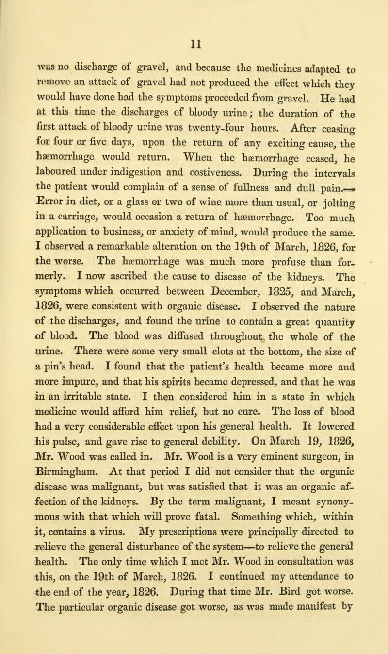 was no discharge of gravel, and because the medicines adapted to remove an attack of gravel had not produced the effect which they would have done had the symptoms proceeded from gravel. He had at this time the discharges of bloody urine; the duration of the first attack of bloody urine was twenty-four hours. After ceasing for four or five days, upon the return of any exciting cause, the haemorrhage would return. When the haemorrhage ceased, he laboured under indigestion and costiveness. During the intervals the patient would complain of a sense of fullness and dull pain.— Error in diet, or a glass or two of wine more than usual, or jolting in a carriage, would occasion a return of haemorrhage. Too much application to business, or anxiety of mind, would produce the same. I observed a remarkable alteration on the 19th of March, 1826, for the worse. The haemorrhage was much more profuse than for- merly. I now ascribed the cause to disease of the kidneys. The symptoms which occurred between December, 1825, and March, 1826, were consistent with organic disease. I observed the nature of the discharges, and found the urine to contain a great quantity of blood. The blood was diffused throughout the whole of the urine. There were some very small clots at the bottom, the size of a pin's head. I found that the patient's health became more and more impure, and that his spirits became depressed, and that he was in an irritable state. I then considered him in a state in which medicine would afford him relief, but no cure. The loss of blood had a very considerable effect upon his general health. It lowered his pulse, and gave rise to general debility. On March 19, 1826, Mr. Wood was called in. Mr. Wood is a very eminent surgeon, in Birmingham. At that period I did not consider that the organic disease was malignant, but was satisfied that it was an organic af- fection of the kidneys. By the term malignant, I meant synony- mous with that which will prove fatal. Something which, within it, contains a virus. My prescriptions were principally directed to relieve the general disturbance of the system—to relieve the general health. The only time which I met Mr. Wood in consultation was this, on the 19th of March, 1826. I continued my attendance to the end of the year, 1826. During that time Mr. Bird got worse. The particular organic disease got worse, as was made manifest by