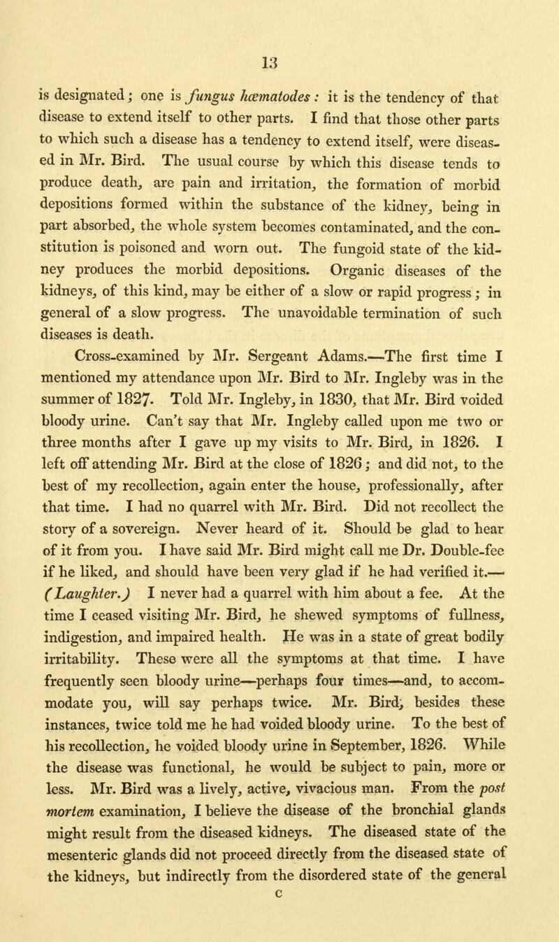 is designated; one is fungus hcematodes : it is the tendency of that disease to extend itself to other parts. I find that those other parts to which such a disease has a tendency to extend itself, were diseas- ed in Mr. Bird. The usual course by which this disease tends to produce death, are pain and irritation, the formation of morbid depositions formed within the substance of the kidney, being in part absorbed, the whole system becomes contaminated, and the con- stitution is poisoned and worn out. The fungoid state of the kid- ney produces the morbid depositions. Organic diseases of the kidneys, of this kind, may be either of a slow or rapid progress; in general of a slow progress. The unavoidable termination of such diseases is death. Cross-examined by Mr. Sergeant Adams.—The first time I mentioned my attendance upon Mr. Bird to Mr. Ingleby was in the summer of 1827. Told Mr. Ingleby, in 1830, that Mr. Bird voided bloody urine. Can't say that Mr. Ingleby called upon me two or three months after I gave up my visits to Mr. Bird, in 1826. I left off attending Mr. Bird at the close of 1826; and did not, to the best of my recollection, again enter the house, professionally, after that time. I had no quarrel with Mr. Bird. Did not recollect the story of a sovereign. Never heard of it. Should be glad to hear of it from you. I have said Mr. Bird might call me Dr. Double-fee if he liked, and should have been very glad if he had verified it.—* (Laughter.) I never had a quarrel with him about a fee. At the time I ceased visiting Mr. Bird, he shewed symptoms of fullness, indigestion, and impaired health. He was in a state of great bodily irritability. These were all the symptoms at that time. I have frequently seen bloody urine—perhaps four times—and, to accom- modate you, will say perhaps twice. Mr. Bird, besides these instances, twice told me he had voided bloody urine. To the best of his recollection, he voided bloody urine in September, 1826. While the disease was functional, he would be subject to pain, more or less. Mr. Bird was a lively, active, vivacious man. From the 'post mortem examination, I believe the disease of the bronchial glands might result from the diseased kidneys. The diseased state of the mesenteric glands did not proceed directly from the diseased state of the kidneys, but indirectly from the disordered state of the general c