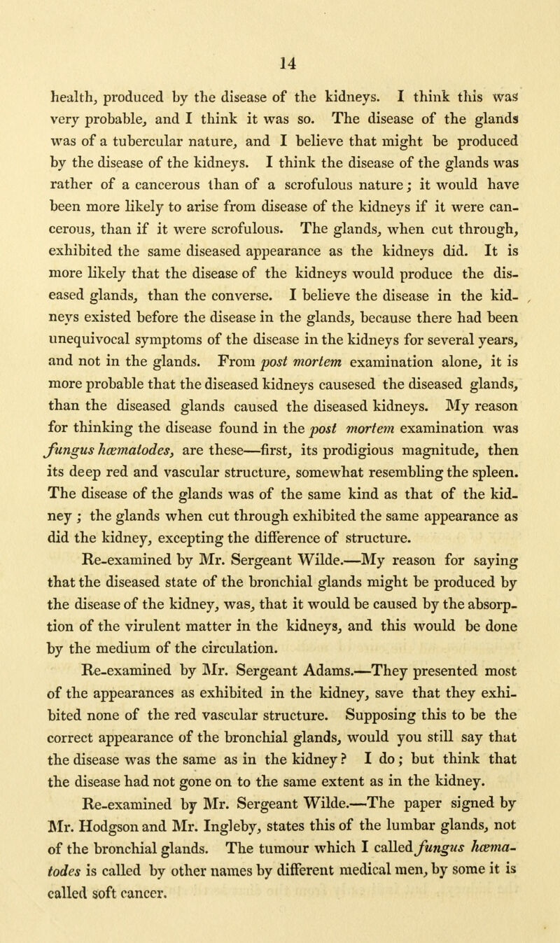 health, produced by the disease of the kidneys. I think this was very probable, and I think it was so. The disease of the glands was of a tubercular nature, and I believe that might be produced by the disease of the kidneys. I think the disease of the glands was rather of a cancerous than of a scrofulous nature; it would have been more likely to arise from disease of the kidneys if it were can- cerous, than if it were scrofulous. The glands, when cut through, exhibited the same diseased appearance as the kidneys did. It is more likely that the disease of the kidneys would produce the dis- eased glands, than the converse. I believe the disease in the kid- neys existed before the disease in the glands, because there had been unequivocal symptoms of the disease in the kidneys for several years, and not in the glands. From post mortem examination alone, it is more probable that the diseased kidneys causesed the diseased glands, than the diseased glands caused the diseased kidneys. My reason for thinking the disease found in the post mortem examination was fungus hcematodes, are these—first, its prodigious magnitude, then its deep red and vascular structure, somewhat resembling the spleen. The disease of the glands was of the same kind as that of the kid- ney ; the glands when cut through exhibited the same appearance as did the kidney, excepting the difference of structure. Re-examined by Mr. Sergeant Wilde.—My reason for saying that the diseased state of the bronchial glands might be produced by the disease of the kidney, was, that it would be caused by the absorp- tion of the virulent matter in the kidneys, and this would be done by the medium of the circulation. Re-examined by Mr. Sergeant Adams.—They presented most of the appearances as exhibited in the kidney, save that they exhi- bited none of the red vascular structure. Supposing this to be the correct appearance of the bronchial glands, would you still say that the disease was the same as in the kidney ? I do; but think that the disease had not gone on to the same extent as in the kidney. Re-examined by Mr. Sergeant Wilde.—The paper signed by Mr. Hodgson and Mr. Ingleby, states this of the lumbar glands, not of the bronchial glands. The tumour which I called fungus hcema- todes is called by other names by different medical men, by some it is called soft cancer.