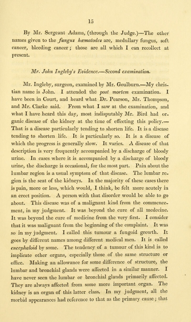 By Mr. Sergeant Adams, (through the Judge.)—The other names given to the fungus hcematodes are, medullary fungus, soft cancer, bleeding cancer; those are all which I can recollect at present. Mr. John Ingleby's Evidence.—Second examination. Mr. Ingleby, surgeon, examined by Mr. Goulburn.—My chris- tian name is John. I attended the post mortem examination. I have been in Court, and heard what Dr. Pearson, Mr. Thompson, and Mr. Clarke said. From what I saw at the examination, and what I have heard this day, most indisputably Mr. Bird had or- ganic disease of the kidney at the time of effecting this policy.— That is a disease particularly tending to shorten life. It is a disease tending to shorten life. It is particularly so. It is a disease of which the progress is generally slow. It varies. A disease of that description is very frequently accompanied by a discharge of bloody urine. In cases where it is accompanied by a discharge of bloody urine, the discharge is occasional, for the most part. Pain about the lumbar region is a usual symptom of that disease. The lumbar re- gion is the seat of the kidneys. In the majority of these cases there is pain, more or less, which would, I think, be felt more acutely in an erect position. A person with that disorder would be able to go about. This disease was of a malignant kind from the commence- ment, in my judgment. It was beyond the cure of all medecine. It was beyond the cure of medicine from the very first. I consider that it was malignant from the beginning of the complaint. It was so in my judgment, I called this tumour a fungoid growth. It goes by different names among different medical men. It is called encephaloid by some. The tendency of a tumour of this kind is to implicate other organs, especially those of the same structure or office. Making an allowance for some difference of structure, the lumbar and bronchial glands were affected in a similar manner. I have never seen the lumbar or bronchial glands primarily affected. They are always affected from some more important organ. The kidney is an organ of this latter class. In my judgment, all the morbid appearances had reference to that as the primary cause; that