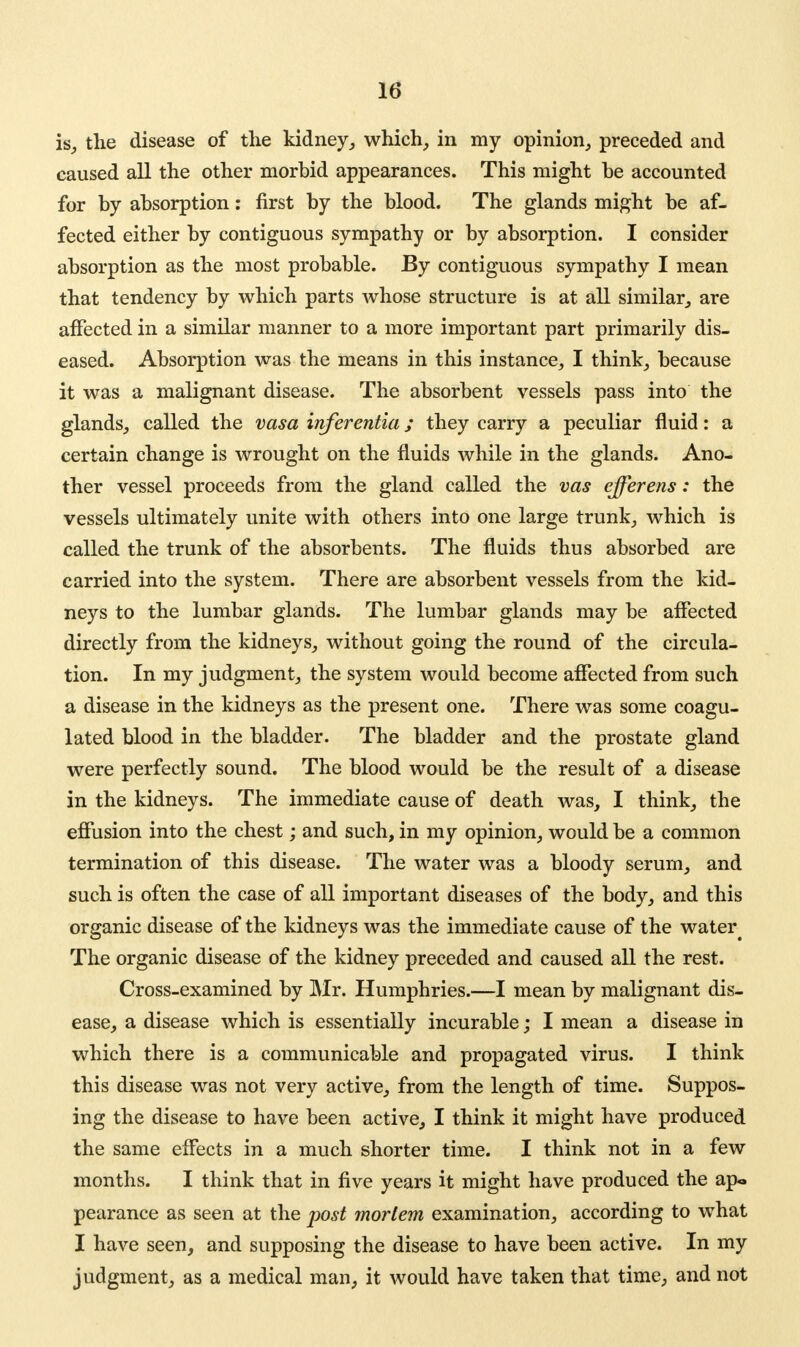 is, the disease of the kidney, which, in my opinion, preceded and caused all the other morbid appearances. This might be accounted for by absorption: first by the blood. The glands might be af- fected either by contiguous sympathy or by absorption. I consider absorption as the most probable. By contiguous sympathy I mean that tendency by which parts whose structure is at all similar, are affected in a similar manner to a more important part primarily dis- eased. Absorption was the means in this instance, I think, because it was a malignant disease. The absorbent vessels pass into the glands, called the vasa inferentia; they carry a peculiar fluid: a certain change is wrought on the fluids while in the glands. Ano- ther vessel proceeds from the gland called the vas efferens: the vessels ultimately unite with others into one large trunk, which is called the trunk of the absorbents. The fluids thus absorbed are carried into the system. There are absorbent vessels from the kid- neys to the lumbar glands. The lumbar glands may be affected directly from the kidneys, without going the round of the circula- tion. In my judgment, the system would become affected from such a disease in the kidneys as the present one. There was some coagu- lated blood in the bladder. The bladder and the prostate gland were perfectly sound. The blood would be the result of a disease in the kidneys. The immediate cause of death was, I think, the effusion into the chest; and such, in my opinion, would be a common termination of this disease. The water was a bloody serum, and such is often the case of all important diseases of the body, and this organic disease of the kidneys was the immediate cause of the water^ The organic disease of the kidney preceded and caused all the rest. Cross-examined by Mr. Humphries.—I mean by malignant dis- ease, a disease which is essentially incurable; I mean a disease in which there is a communicable and propagated virus. I think this disease was not very active, from the length of time. Suppos- ing the disease to have been active, I think it might have produced the same effects in a much shorter time. I think not in a few months. I think that in five years it might have produced the ap« pearance as seen at the post mortem examination, according to what I have seen, and supposing the disease to have been active. In my judgment, as a medical man, it would have taken that time, and not