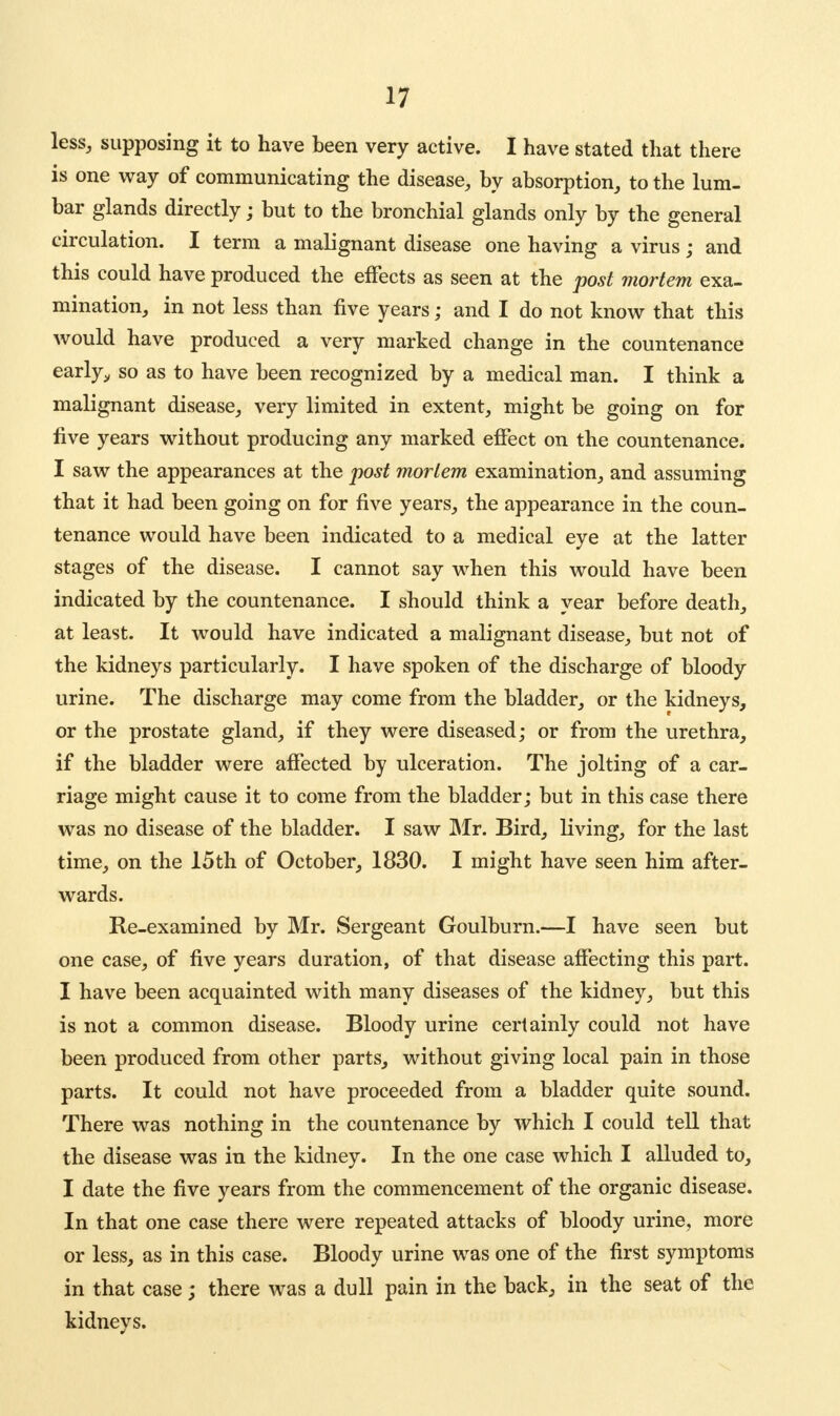 less, supposing it to have been very active. I have stated that there is one way of communicating the disease, by absorption, to the lum- bar glands directly; but to the bronchial glands only by the general circulation. I term a malignant disease one having a virus ; and this could have produced the effects as seen at the post mortem exa- mination, in not less than five years; and I do not know that this would have produced a very marked change in the countenance early,, so as to have been recognized by a medical man. I think a malignant disease, very limited in extent, might be going on for five years without producing any marked effect on the countenance. I saw the appearances at the post mortem examination, and assuming that it had been going on for five years, the appearance in the coun- tenance would have been indicated to a medical eye at the latter stages of the disease. I cannot say when this would have been indicated by the countenance. I should think a year before death, at least. It would have indicated a malignant disease, but not of the kidneys particularly. I have spoken of the discharge of bloody urine. The discharge may come from the bladder, or the kidneys, or the prostate gland, if they were diseased; or from the urethra, if the bladder were affected by ulceration. The jolting of a car- riage might cause it to come from the bladder; but in this case there was no disease of the bladder. I saw Mr. Bird, living, for the last time, on the 15th of October, 1830. I might have seen him after- wards. Re-examined by Mr. Sergeant Goulburn.—I have seen but one case, of five years duration, of that disease affecting this part. I have been acquainted with many diseases of the kidney, but this is not a common disease. Bloody urine certainly could not have been produced from other parts, without giving local pain in those parts. It could not have proceeded from a bladder quite sound. There was nothing in the countenance by which I could tell that the disease was in the kidney. In the one case which I alluded to, I date the five years from the commencement of the organic disease. In that one case there were repeated attacks of bloody urine, more or less, as in this case. Bloody urine was one of the first symptoms in that case; there was a dull pain in the back, in the seat of the kidneys.