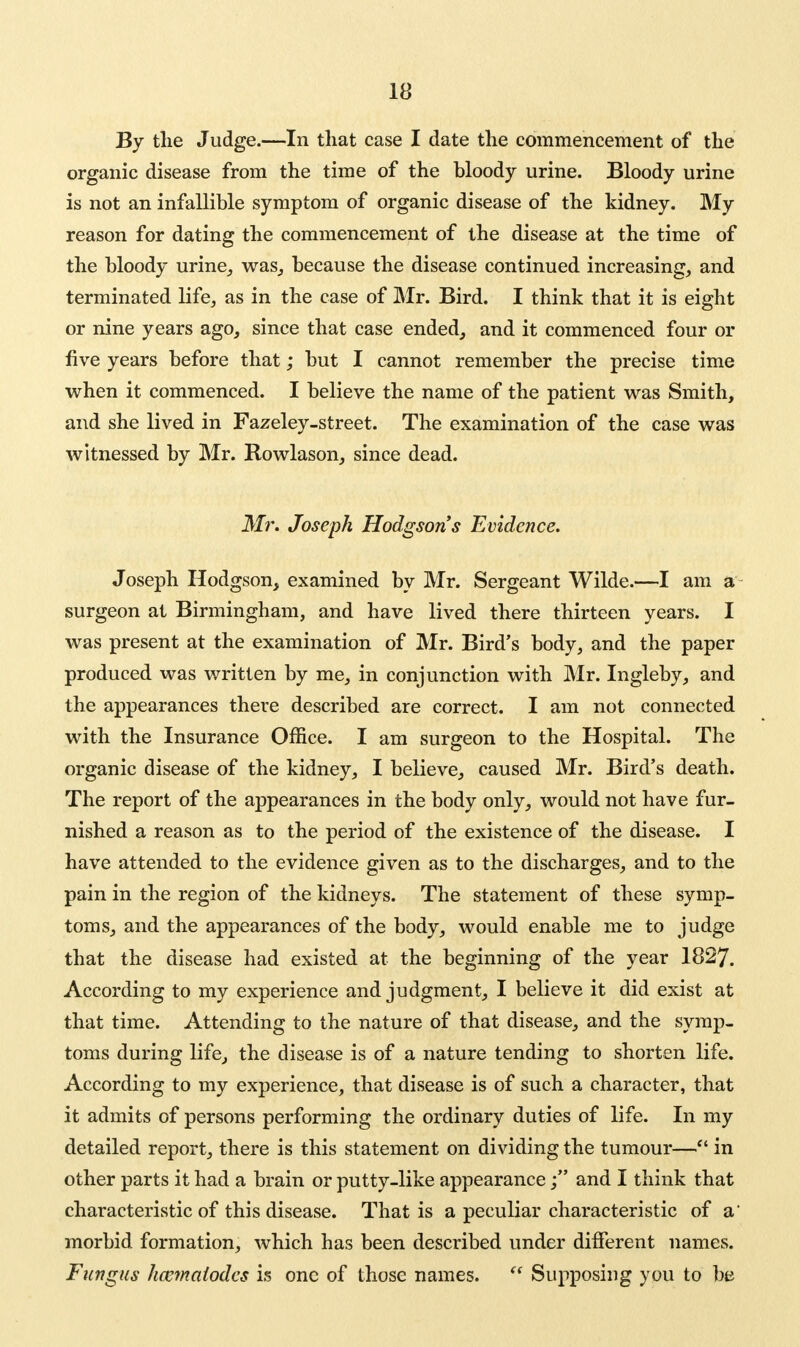 By the Judge.—In that case I date the commencement of the organic disease from the time of the bloody urine. Bloody urine is not an infallible symptom of organic disease of the kidney. My reason for dating the commencement of the disease at the time of the bloody urine, was, because the disease continued increasing, and terminated life, as in the case of Mr. Bird. I think that it is eight or nine years ago, since that case ended, and it commenced four or five years before that; but I cannot remember the precise time when it commenced. I believe the name of the patient was Smith, and she lived in Fazeley-street. The examination of the case was witnessed by Mr. Rowlason, since dead. Mr. Joseph Hodgson's Evidence. Joseph Hodgson, examined by Mr. Sergeant Wilde.—I am a surgeon at Birmingham, and have lived there thirteen years. I was present at the examination of Mr. Bird's body, and the paper produced was written by me, in conjunction with Mr. Ingleby, and the appearances there described are correct. I am not connected with the Insurance Office. I am surgeon to the Hospital. The organic disease of the kidney, I believe, caused Mr. Bird's death. The report of the appearances in the body only, would not have fur- nished a reason as to the period of the existence of the disease. I have attended to the evidence given as to the discharges, and to the pain in the region of the kidneys. The statement of these symp- toms, and the appearances of the body, would enable me to judge that the disease had existed at the beginning of the year 1827. According to my experience and judgment, I believe it did exist at that time. Attending to the nature of that disease, and the symp- toms during life, the disease is of a nature tending to shorten life. According to my experience, that disease is of such a character, that it admits of persons performing the ordinary duties of life. In my detailed report, there is this statement on dividing the tumour— in other parts it had a brain or putty-like appearance j and I think that characteristic of this disease. That is a peculiar characteristic of a' morbid formation, which has been described under different names. Fungus hocmatodcs is one of those names. Supposing you to be