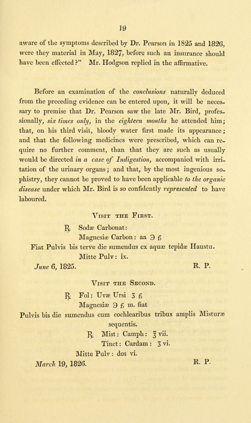 aware of the symptoms described by Dr. Pearson in 1825 and 182(5, were they material in May, 1827, before such an insurance should have been effected ? Mr. Hodgson replied in the affirmative. Before an examination of the conclusions naturally deduced from the preceding evidence can be entered upon, it will be neces- sary to premise that Dr. Pearson saw the late Mr. Bird, profes- sionally, six times only, in the eighteen months he attended him; that, on his third visit, bloody water first made its appearance; and that the following medicines were prescribed, which can re- quire no further comment, than that they are such as usually would be directed in a case of Indigestion, accompanied with irri- tation of the urinary organs; and that, by the most ingenious so- phistry, they cannot be proved to have been applicable to the organic disease under which Mr. Bird is so confidently represented to have laboured. Visit the First. Sodas Carbonat: Magnesise Carbon: aa 3 Fiat Pulvis bis terve die sumendus ex aquas tepidae Haustu. Mitte Pulv: ix. June 6, 1825. R. P. Visit the Second. Fol: Uvas Ursi 3 15 Magnesias 3 m. fiat Pulvis bis die sumendus cum cochlearibus tribus amplis Misturas sequentis. Mist: Camph: 3 vii. Tinct: Cardam : 3 vi. Mitte Pulv : dos vi. March 19, 1826. R- p-