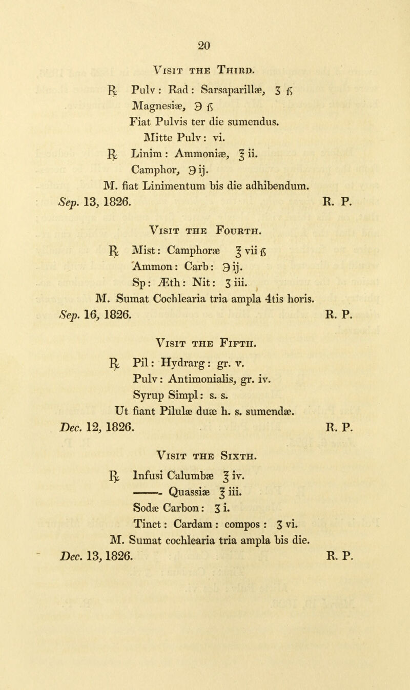 Visit the Third. Pulv : Rad : Sarsaparillae, 3 Magnesiae, 3 Fiat Pulvis ter die sumendus. Mitte Pulv: vi. 1^ Linim : Ammoniae, 3 **• Camphor, 3 ij. M. fiat Linimentum bis die adhibendum. Sep. 13, 1826. R. P. Visit the Fourth. R Mist: Camphorae ^ vii Ammon: Carb: 3 ij. Sp: JEth: Nit: 3 iii. M. Sumat Cochlearia tria ampla 4tis horis. Sep. 16, 1826. R. P. Visit the Fifth. 1^ Pil: Hydrarg : gr. v. Pulv: Antimonialis, gr. iv. Syrup Simpl: s. s. Ut fiant Pilulae duae h. s. sumendae. Bee. 12, 1826. R. P. Visit the Sixth. ^ lnfusi Calumbae J iv. Quassiae g iii. Sodse Carbon: 3 i. Tinct: Cardam : compos : 3 vi. M. Sumat cochlearia tria ampla bis die. Dec. 13,1826. R. P.