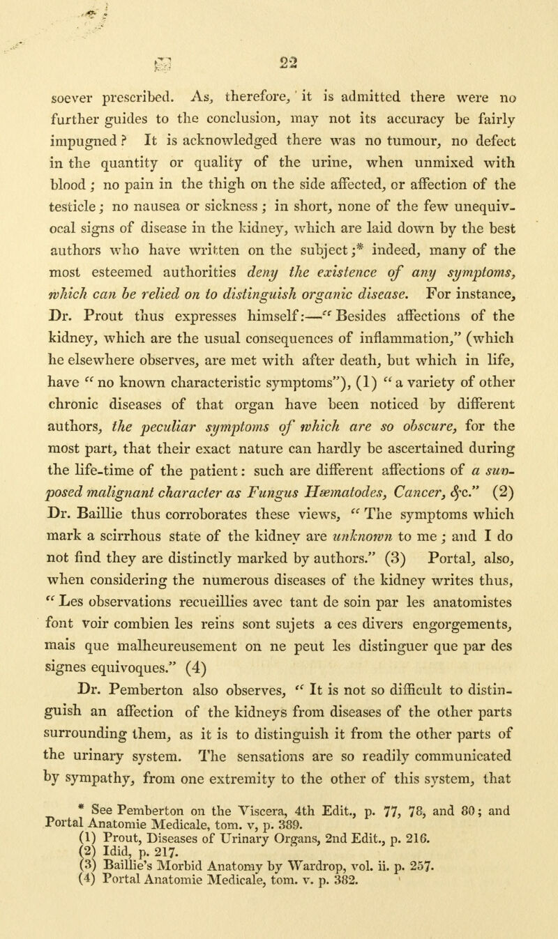 soever prescribed. As, therefore,' it is admitted there were no further guides to the conclusion, may not its accuracy be fairly impugned ? It is acknowledged there was no tumour, no defect in the quantity or quality of the urine, when unmixed with blood; no pain in the thigh on the side affected, or affection of the testicle; no nausea or sickness; in short, none of the few unequiv- ocal signs of disease in the kidney, which are laid down by the best authors who have written on the subject ;* indeed, many of the most esteemed authorities deny the existence of any symptoms, which can be relied on to distinguish organic disease. For instance, Dr. Prout thus expresses himself:— Besides affections of the kidney, which are the usual consequences of inflammation, (which he elsewhere observes, are met with after death, but which in life, have  no known characteristic symptoms), (1) a variety of other chronic diseases of that organ have been noticed by different authors, the peculiar symptoms of which are so obscure, for the most part, that their exact nature can hardly be ascertained during the life-time of the patient: such are different affections of a sun- posed malignant character as Fungus Hsematodes, Cancer, fyc. (2) Dr. Baillie thus corroborates these views,  The symptoms which mark a scirrhous state of the kidney are unknown to me ; and I do not find they are distinctly marked by authors. (3) Portal, also, when considering the numerous diseases of the kidney writes thus, tc Les observations recueillies avec tant de soin par les anatomistes font voir combien les reins sont sujets a ces divers engorgements, mais que malheureusement on ne peut les distinguer que par des signes equivoques. (4) Dr. Pemberton also observes, te It is not so difficult to distin- guish an affection of the kidneys from diseases of the other parts surrounding them, as it is to distinguish it from the other parts of the urinary system. The sensations are so readily communicated by sympathy, from one extremity to the other of this system, that * See Pemberton on the Viscera, 4th Edit., p. 77, 78, and 80; and Portal Anatomie Medicale, torn, v, p. 389. (1) Prout, Diseases of Urinary Organs, 2nd Edit., p. 216. (2} Idid, p. 217. (3) Baillie's Morbid Anatomy by Wardrop, vol. ii. p. 257.