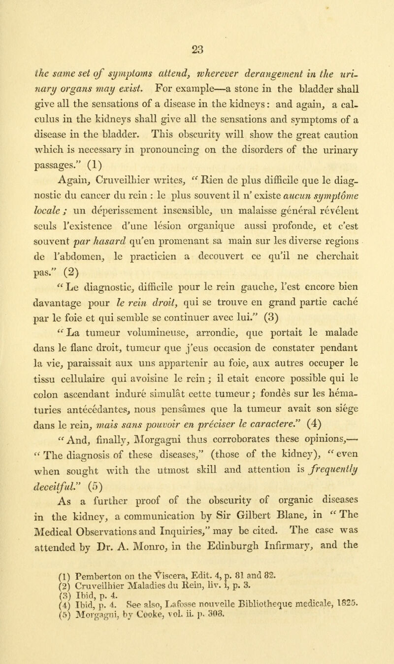 the same set of symptoms attend, wherever derangement in the uri- nary organs may exist. For example—a stone in the bladder shall give all the sensations of a disease in the kidneys: and again, a cal- culus in the kidneys shall give all the sensations and symptoms of a disease in the bladder. This obscurity will show the great caution which is necessary in pronouncing on the disorders of the urinary passages. (1) Again, Cruveilhier writes, te Rien de plus difficile que le diag- nostic du cancer du rein : le plus souvent il n' existe aucun symptome locale ; un deperissement insensible, un malaisse general revelent seuls l'existence d'une lesion organique aussi profonde, et c'est souvent par hasard qu'en promenant sa main sur les diverse regions de l'abdomen, le practicien a decouvert ce qu'il ne cherchait pas. (2) Le diagnostic, difficile pour le rein gauche, Test encore bien davantage pour le rein droit, qui se trouve en grand partie cache par le foie et qui semble se continuer avec lui. (3) La tumeur volumineuse, arrondie, que portait le malade dans le flanc droit, tumeur que j'eus occasion de constater pendant la vie, paraissait aux uns appartenir au foie, aux autres occuper le tissu cellulaire qui avoisine le rein; il etait encore possible qui le colon ascendant indure simulat cette tumeur; fondes sur les hema- turies antecedantes, nous pensarnes que la tumeur avait son siege dans le rein, mats sajis pouvoir en preciser le caractere (4) And, finally, Morgagni thus corroborates these opinions,— The diagnosis of these diseases, (those of the kidney), even when sought with the utmost skill and attention is frequently deceitful. (5) As a further proof of the obscurity of organic diseases in the kidney, a communication by Sir Gilbert Blane, in The Medical Observations and Inquiries, may be cited. The case was attended by Dr. A. Monro, in the Edinburgh Infirmary, and the (1) Pemberton on the Viscera, Edit. 4, p. 81 and 82. (2) Cruveilhier Maladies du Rein, liv. i, p. 3. (3) Ibid, p. 4. (4) Ibid, p. 4. See also, La fosse nouvelle Bibliotheque medicale, 1825. (5) Morgagni, by Cooke, vol. ii. p. 308.