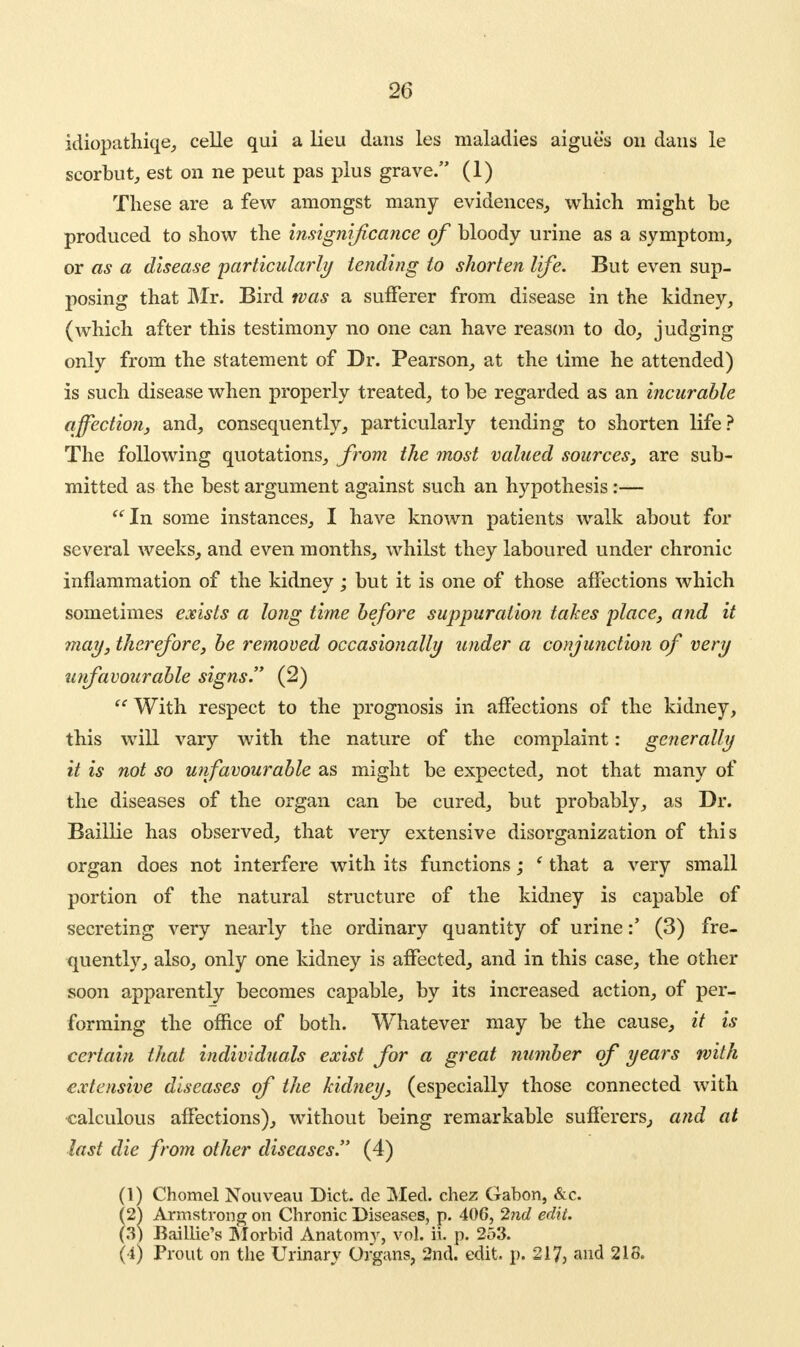 idiopathiqe, celle qui a lieu dans les maladies aigues on dans le scorbut, est on ne peut pas plus grave. (1) These are a few amongst many evidences, which might be produced to show the insignificance of bloody urine as a symptom, or as a disease 'particularly tending to shorten life. But even sup- posing that Mr. Bird was a sufferer from disease in the kidney, (which after this testimony no one can have reason to do, judging only from the statement of Dr. Pearson, at the time he attended) is such disease when properly treated, to be regarded as an incurable affection, and, consequently, particularly tending to shorten life? The following quotations, from the most valued sources, are sub- mitted as the best argument against such an hypothesis:— In some instances, I have known patients walk about for several weeks, and even months, whilst they laboured under chronic inflammation of the kidney ; but it is one of those affections which sometimes exists a long time before suppuration takes place, and it may, therefore, be removed occasionally under a conjunction of very unfavourable signs. (2) With respect to the prognosis in affections of the kidney, this will vary with the nature of the complaint: generally it is not so unfavourable as might be expected, not that many of the diseases of the organ can be cured, but probably, as Dr. Baillie has observed, that very extensive disorganization of this organ does not interfere with its functions; ' that a very small portion of the natural structure of the kidney is capable of secreting very nearly the ordinary quantity of urine(3) fre- quently, also, only one kidney is affected, and in this case, the other soon apparently becomes capable, by its increased action, of per- forming the office of both. Whatever may be the cause, it is certain that individuals exist for a great number of years with extensive diseases of the kidney, (especially those connected with calculous affections), without being remarkable sufferers, and at last die from other diseases. (4) (1) Chomel Nouveau Diet, dc Med. chez Gabon, &c. (2^ Armstrong on Chronic Diseases, p. 406, 2nd edit. (3) Baillie's Morbid Anatom}', vol. ii. p. 253. (4) Prout on the Urinary Organs, 2nd. edit, p, 2173 and 218.