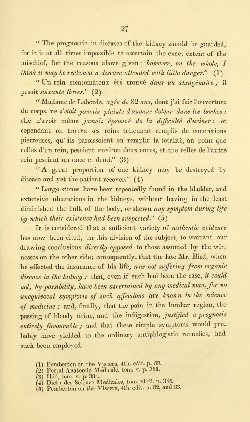  The prognostic in diseases of the kidney should be guarded, for it is at all times impossible to ascertain the exact extent of the mischief, for the reasons above given; however, on the whole, I think it may be reckoned a disease attended with little danger. (1)  Un rein steatomateux ete trouve dans un sexagenaire; il pesoit soixante livres. (2)  Madame de Laborde, agee de 82 ans, dont j'ai fait l'ouverture du corps, ne s'etoit jamais plainie d'aucune doleur dans les lombes ; elle n'avoit meine jamais eprouve de la diffwulte d'uri?ier: et cependant on trouva ses reins tellement remplis de concretions pierreuses, qu' ils paroissoient en remplir la totalite, au point que celles d'un rein, pesoient environ deux onces, et que celles de l'autre rein pesoient un once et demi. (3)  A great proportion of one kidney may be destroyed by disease and yet the patient recover. (4)  Large stones have been repeatedly found in the bladder, and extensive ulcerations in the kidneys, without having in the least diminished the bulk of the body, or shewn any symptom during life by which their existence had been suspected. (5) It is considered that a sufficient variety of authentic evidence has now been cited, on this division of the subject, to warrant our drawing conclusions directly opposed to those assumed by the wit- nesses on the other side; consequently, that the late Mr. Bird, when he effected the insurance of his life, was not suffering from organic disease in the kidney ; that, even if such had been the case, it could not3 by possibility, have been ascertained by any medical man, for no unequivocal symptoms of such affections are known in the science of medicine ; and, finally, that the pain in the lumbar region, the passing of bloody urine, and the indigestion, justified a prognosis entirely favourable; and that these simple symptoms would pro- bably have yielded to the ordinary antiphlogistic remedies, had such been employed. (1) Pemberton on the Viscera, 4th. edit. p. 89. (2) Portal Anatomie Me'dicale, torn. v. p. 389. (3) Ibid, torn. v. p. 384. (4) Diet: des Science Medicales, torn, xlvii. p. 34G. (5) Pemberton on the Viscera, 4th. edit. p. 82, and 83.