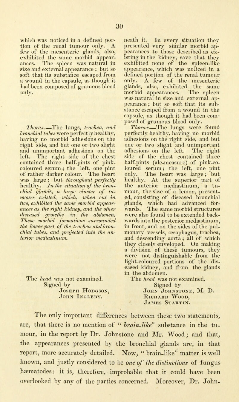 which was noticed in a defined por- tion of the renal tumour only. A few of the mesenteric glands, also, exhibited the same morbid appear- ances. The spleen was natural in size and external appearance ; but so soft that its substance escaped from a wound in the capsule, as though it had been composed of grumous blood only. Thorax The lungs, trachea, and bronchial tubes were perfectly healthy, having no morbid adhesions on the right side, and but one or two slight and unimportant adhesions on the left. The right side of the chest contained three half-pints of pink- coloured serum; the left, one pint of rather darker colour. The heart was large; but throughout perfectly healthy. In the situation of the bron- chial glands, a large cluster of tu- mours existed, which, when cut in two, exhibited the same morbid appear- ances as the right kidney, and the other diseased growths in the abdomen. These morbid formations surrounded the lower part of the trachea and bron- chial tubes, and projected into the an- terior mediastinum. The head was not examined. Signed by Joseph Hodgson, John Ingleby. neath it. In every situation they presented very similar morbid ap- pearances to those described as ex- isting in the kidney, save that they exhibited none of the spleen-like appearance, which was noticed in a defined portion of the renal tumour only. A few of the mesenteric glands, also, exhibited the same morbid appearances. The spleen was natural in size and external ap- pearance ; but so soft that its sub- stance escaped from a wound in the capsule, as though it had been com- posed of grumous blood only. Thorax The lungs were found perfectly healthy, having no morbid adhesions on the right side, and but one or two slight and unimportant adhesions on the left. The right side of the chest contained three half-pints (ale-measure) of pink-co- loured serum; the left, one pint only. The heart was large; but healthy. At the superior part of the anterior mediastinum, a tu- mour, the size of a lemon, present- ed, consisting of diseased bronchial glands, which had advanced for- wards. The same morbid structures were also found to be extended back- wards into the posterior mediastinum, in front, and on the sides of the pul- monary vessels, oesophagus, trachea, and descending aorta; all of which they closely enveloped. On making a division of these tumours, they were not distinguishable from the light-coloured portions of the dis- eased kidney, and from the glands in the abdomen. The head was not examined. Signed by John Johnstone, M. D. IIichard Wood, James Startin. The only important differences between these two statements, are, that there is no mention of  brain-like substance in the tu- mour, in the report by Dr. Johnstone and Mr. Wood; and that, the appearances presented by the bronchial glands are, in that report, more accurately detailed. Now,  brain-like matter is well known, and justly considered to be one of the distinctions of fungus haematodes: it is, therefore, improbable that it could have been overlooked by any of the parties concerned. Moreover, Dr. John-