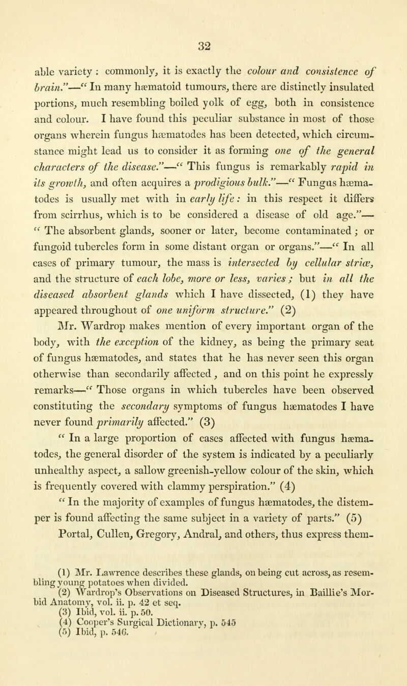 able variety : commonly, it is exactly the colour and consistence of brain.— In many haematoid tumours, there are distinctly insulated portions, much resembling boiled yolk of egg, both in consistence and colour. I have found this peculiar substance in most of those organs wherein fungus nematodes has been detected, which circum- stance might lead us to consider it as forming one of the general characters of the disease.— This fungus is remarkably rapid in its growth, and often acquires a prodigious bulk.— Fungus nema- todes is usually met with in early life: in this respect it differs from scirrhus, which is to be considered a disease of old age.— ff The absorbent glands, sooner or later, become contaminated; or fungoid tubercles form in some distant organ or organs.— In all cases of primary tumour, the mass is intersected by cellular strice, and the structure of each lobe, more or less, varies; but in all the diseased absorbent glands which I have dissected, (1) they have appeared throughout of one uniform structure. (2) Mr. Wardrop makes mention of every important organ of the body, with the exception of the kidney, as being the primary seat of fungus nematodes, and states that he has never seen this organ otherwise than secondarily affected, and on this point he expressly remarks— Those organs in which tubercles have been observed constituting the secondary symptoms of fungus nematodes I have never found primarily affected. (3)  In a large proportion of cases affected with fungus hsema- todes, the general disorder of the system is indicated by a peculiarly unhealthy aspect, a sallow greenish-yellow colour of the skin, which is frequently covered with clammy perspiration. (4)  In the majority of examples of fungus nematodes, the distem- per is found affecting the same subject in a variety of parts. (5) Portal, Cullen, Gregory, Andral, and others, thus express them- (1) Mr. Lawrence describes these glands, on being cut across, as resem- bling young potatoes when divided. (2) Wardrop's Observations on Diseased Structures, in Baillie's Mor- bid Anatomy, vol. ii. p. 42 et seq. (3) Ibid, vol. ii. p. 50. (4) Cooper's Surgical Dictionarv, p. 545 (5) Ibid, p. 54G.