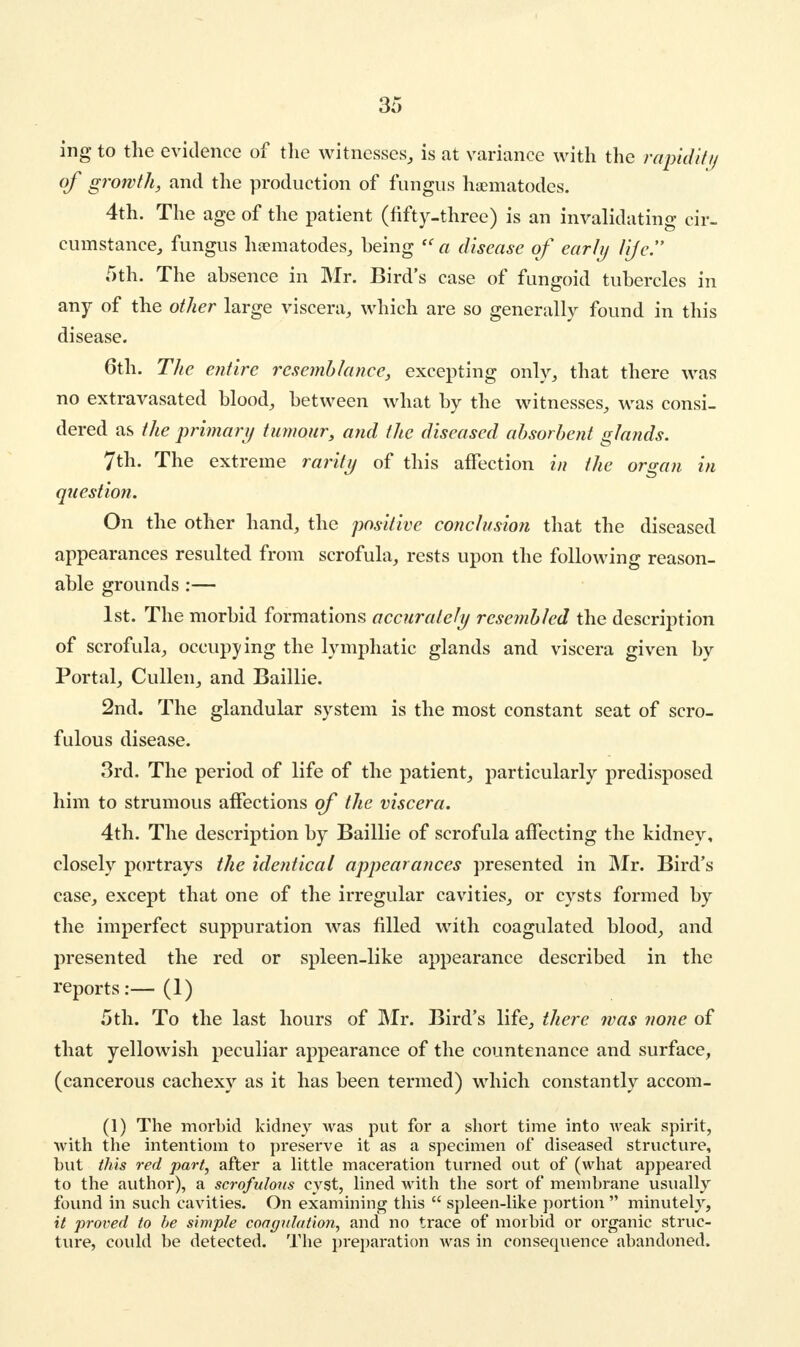 ing to the evidence of the witnesses, is at variance with the rapidity of growth, and the production of fungus haematodes. 4th. The age of the patient (fifty-three) is an invalidating cir- cumstance, fungus haematodes, being <c a disease of early life. 5th. The absence in Mr. Bird's case of fungoid tubercles in any of the other large viscera, which are so generally found in this disease. 6th. The entire resemblance, excepting only, that there was no extravasated blood, between what by the witnesses, was consi- dered as the primary tumour, and the diseased absorbent glands. 7th. The extreme rarity of this affection in the organ in question. On the other hand, the positive conclusion that the diseased appearances resulted from scrofula, rests upon the following reason- able grounds:— 1st. The morbid formations accurately resembled the description of scrofula, occupying the lymphatic glands and viscera given by Portal, Cullen, and Baillie. 2nd. The glandular system is the most constant seat of scro- fulous disease. 3rd. The period of life of the patient, particularly predisposed him to strumous affections of the viscera. 4th. The description by Baillie of scrofula affecting the kidney, closely portrays the identical appearances presented in Mr. Bird's case, except that one of the irregular cavities, or cysts formed by the imperfect suppuration was filled with coagulated blood, and presented the red or spleen-like appearance described in the reports:—(1) 5th. To the last hours of Mr. Bird's life, there was none of that yellowish peculiar appearance of the countenance and surface, (cancerous cachexy as it has been termed) which constantly accom- (1) The morbid kidney was put for a short time into weak spirit, with the intentiom to preserve it as a specimen of diseased structure, but this red part, after a little maceration turned out of (what appeared to the author), a scrofulous cyst, lined with the sort of membrane usually found in such cavities. On examining this  spleen-like portion  minutely, it proved to be simple coagulation, and no trace of morbid or organic struc- ture, could be detected. The preparation was in consequence abandoned.