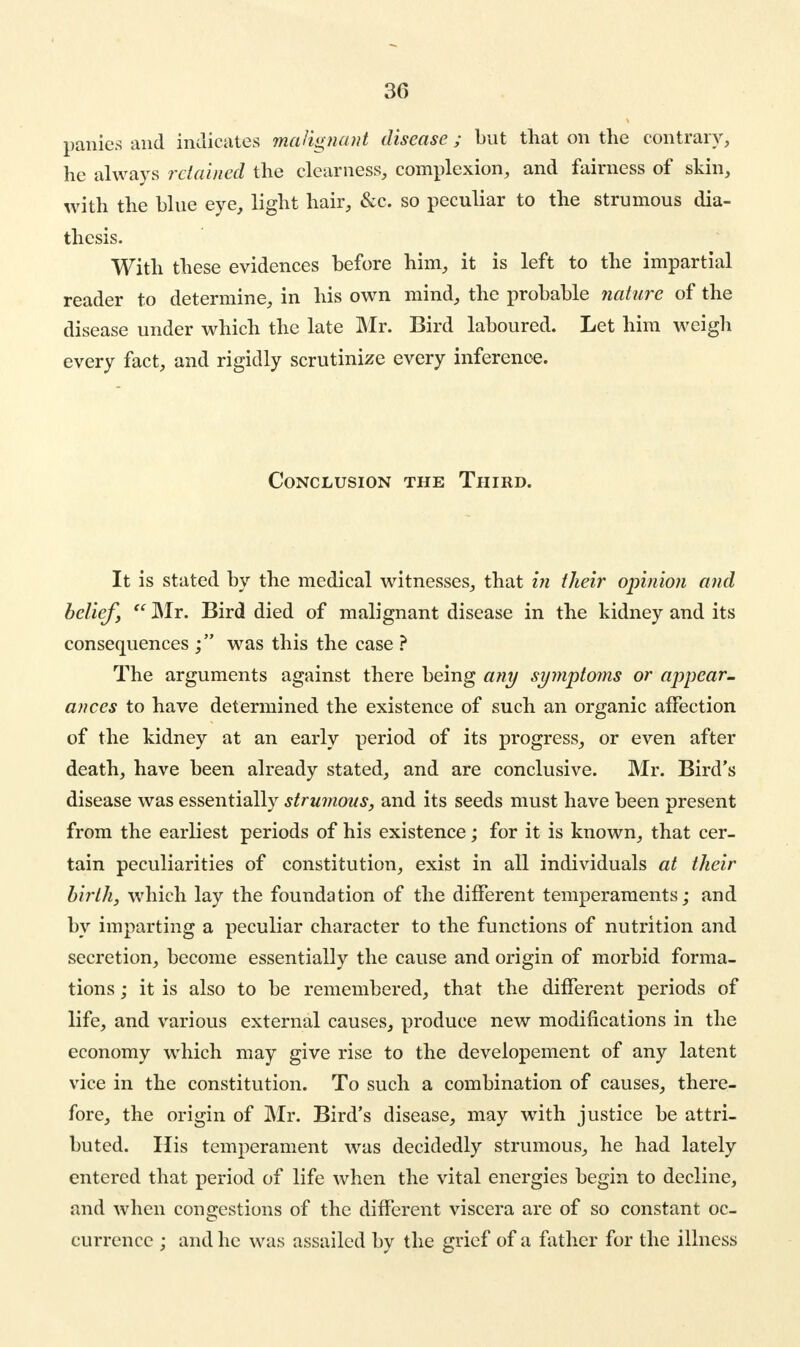 panics and indicates malignant disease ; but that on the contrary, he always retained the clearness, complexion, and fairness of skin, with the blue eye, light hair, &c. so peculiar to the strumous dia- thesis. With these evidences before him, it is left to the impartial reader to determine, in his own mind, the probable nature of the disease under which the late Mr. Bird laboured. Let him weigh every fact, and rigidly scrutinize every inference. Conclusion the Third. It is stated by the medical witnesses, that in their opinion and belief,  Mr. Bird died of malignant disease in the kidney and its consequences was this the case ? The arguments against there being any symptoms or appear- ances to have determined the existence of such an organic affection of the kidney at an early period of its progress, or even after death, have been already stated, and are conclusive. Mr. Bird's disease was essentially strumous, and its seeds must have been present from the earliest periods of his existence; for it is known, that cer- tain peculiarities of constitution, exist in all individuals at their birth, which lay the foundation of the different temperaments; and by imparting a peculiar character to the functions of nutrition and secretion, become essentially the cause and origin of morbid forma- tions ; it is also to be remembered, that the different periods of life, and various external causes, produce new modifications in the economy which may give rise to the developement of any latent vice in the constitution. To such a combination of causes, there- fore, the origin of Mr. Bird's disease, may with justice be attri- buted. His temperament was decidedly strumous, he had lately entered that period of life when the vital energies begin to decline, and when congestions of the different viscera are of so constant oc- currence ; and he was assailed by the grief of a father for the illness