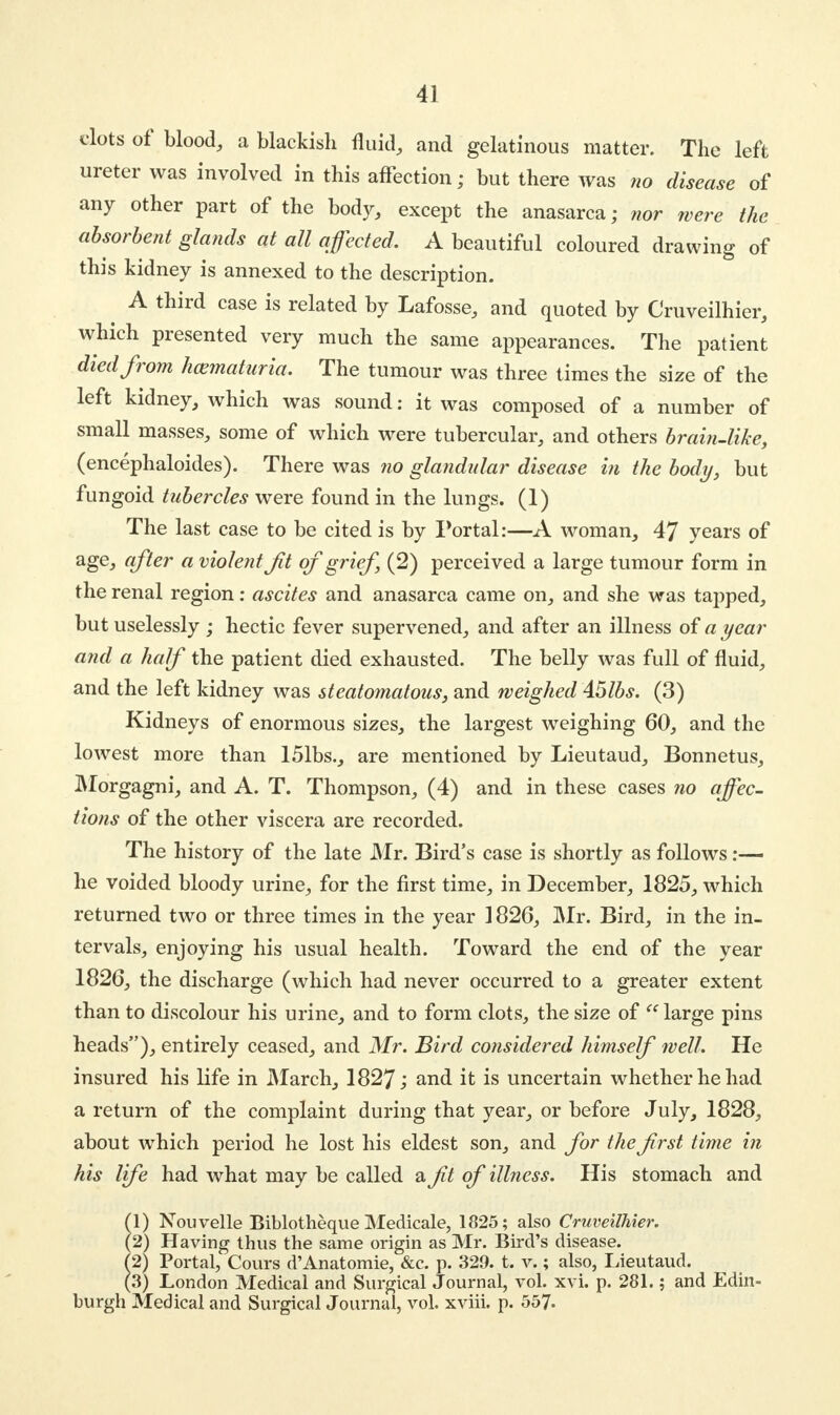 clots of blood, a blackish fluid, and gelatinous matter. The left ureter was involved in this affection; but there was no disease of any other part of the body, except the anasarca; nor were the absorbent glands at all affected. A beautiful coloured drawing of this kidney is annexed to the description. < A third case is related by Lafosse, and quoted by Cruveilhier, which presented very much the same appearances. The patient died from hematuria. The tumour was three times the size of the left kidney, which was sound; it was composed of a number of small masses, some of which were tubercular, and others brai?i-like, (encephaloides). There was no glandular disease in the body, but fungoid tubercles were found in the lungs. (1) The last case to be cited is by Portal:—A woman, 47 years of age> after a violent Jit ofgrief] (2) perceived a large tumour form in the renal region: ascites and anasarca came on, and she was tapped, but uselessly ; hectic fever supervened, and after an illness of a year and a half the patient died exhausted. The belly was full of fluid, and the left kidney was steatomatous, and weighed 45lbs. (3) Kidneys of enormous sizes, the largest weighing 60, and the lowest more than 151bs., are mentioned by Lieutaud, Bonnetus, Morgagni, and A. T. Thompson, (4) and in these cases no affec- tions of the other viscera are recorded. The history of the late Mr. Bird's case is shortly as follows :— he voided bloody urine, for the first time, in December, 1825, which returned two or three times in the year ] 826, Mr. Bird, in the in- tervals, enjoying his usual health. Toward the end of the year 1826, the discharge (which had never occurred to a greater extent than to discolour his urine, and to form clots, the size of  large pins heads), entirely ceased, and Mr. Bird considered himself well. He insured his life in March, 1827; and it is uncertain whether he had a return of the complaint during that year, or before July, 1828, about which period he lost his eldest son, and for the frst time in his life had what may be called a ft of illness. His stomach and (1) Nouvelle Biblotheque Medicale, 1825; also Cruveilhier. (2) Having thus the same origin as Mr. Bird's disease. (2) Portal, Cours d'Anatomie, &c. p. 329. t. v.; also, Lieutaud. (3) London Medical and Surgical Journal, vol. xvi. p. 281.; and Edin- burgh Medical and Surgical Journal, vol. xviii. p. 557.