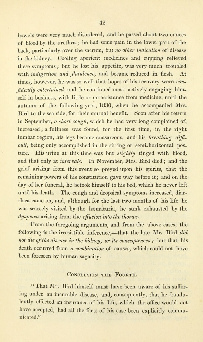 bowels were very much disordered, and he passed about two ounces of blood by the urethra ; he had some pain in the lower part of the back, particularly over the sacrum, but no other indication of disease in the kidney. Cooling aperient medicines and cupping relieved these symptoms; but he lost his appetite, was very much troubled with indigestion and flatulence, and became reduced in flesh. At times, however, he was so well that hopes of his recovery were con- fidently entertained, and he continued most actively engaging him- self in business, with little or no assistance from medicine, until the autumn of the following year, 1830, when he accompanied Mrs. Bird to the sea side, for their mutual benefit. Soon after his return in September, a short cough, which he had very long complained of, increased; a fullness was found, for the first time, in the right lumbar region, his legs became anasarcous, and his breathing diffi- cult, being only accomplished in the sitting or semi-horizontal pos- ture. His urine at this time was but slightly tinged with blood, and that only at intervals. In November, Mrs. Bird died; and the grief arising from this event so preyed upon his spirits, that the remaining powers of his constitution gave way before it; and on the day of her funeral, he betook himself to his bed, which he never left until his death. The cough and dropsical symptoms increased, diar- rhoea came on, and, although for the last two months of his life he was scarcely visited by the hematuria, he sunk exhausted by the dyspnoea arising from the effusion into the thorax. From the foregoing arguments, and from the above cases, the following is the irresistible inference,—that the late Mr. Bird did not die of the disease in the kidney, or its consequences ; but that his death occurred from a combination of causes, which could not have been foreseen by human sagacity. Conclusion the Fourth.  That Mr. Bird himself must have been aware of his suffer- ing under an incurable disease, and, consequently, that he fraudu- lently effected an insurance of his life, which the office would not have accepted, had all the facts of his case been explicitly commu- nicated.