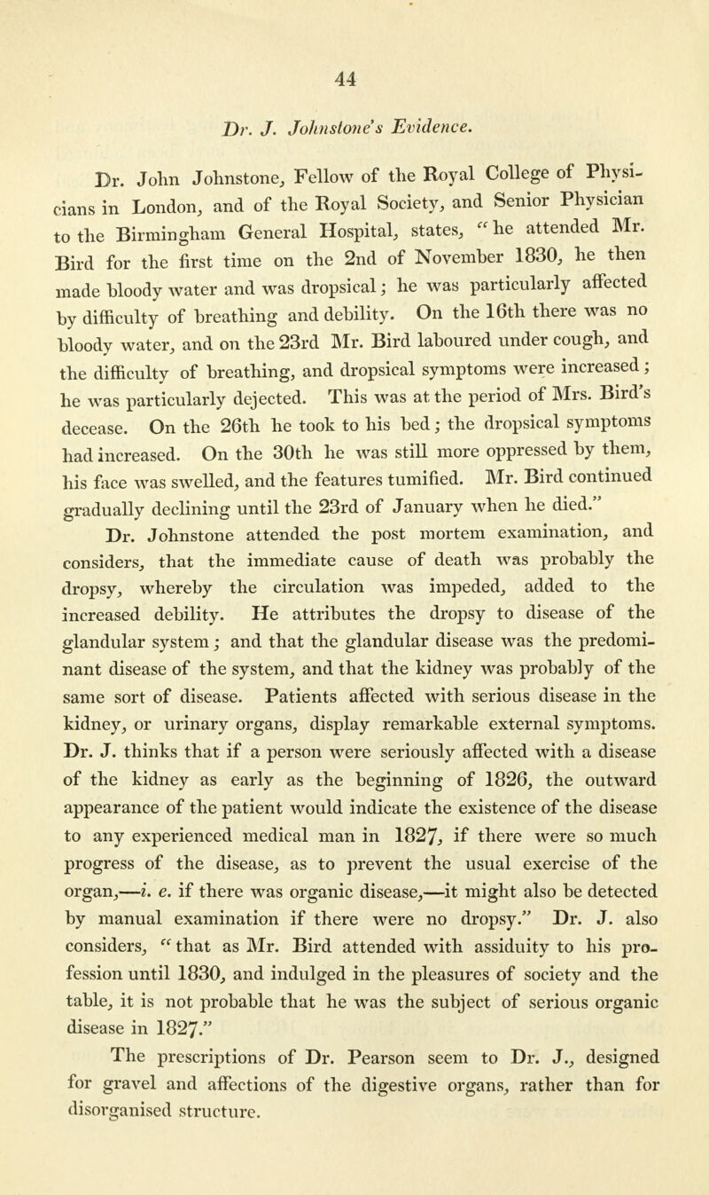 Dr. J. Johnstone s Evidence. Br. John Johnstone, Fellow of the Royal College of Physi- cians in London, and of the Royal Society, and Senior Physician to the Birmingham General Hospital, states, he attended Mr. Bird for the first time on the 2nd of November 1830, he then made bloody water and was dropsical; he was particularly affected by difficulty of breathing and debility. On the 16th there was no bloody water, and on the 23rd Mr. Bird laboured under cough, and the difficulty of breathing, and dropsical symptoms were increased; he was particularly dejected. This was at the period of Mrs. Bird's decease. On the 26th he took to his bed; the dropsical symptoms had increased. On the 30th he was still more oppressed by them, his face was swelled, and the features tumified. Mr. Bird continued gradually declining until the 23rd of January when he died. Dr. Johnstone attended the post mortem examination, and considers, that the immediate cause of death was probably the dropsy, whereby the circulation was impeded, added to the increased debility. He attributes the dropsy to disease of the glandular system; and that the glandular disease was the predomi- nant disease of the system, and that the kidney was probably of the same sort of disease. Patients affected with serious disease in the kidney, or urinary organs, display remarkable external symptoms. Dr. J. thinks that if a person were seriously affected with a disease of the kidney as early as the beginning of 1826, the outward appearance of the patient would indicate the existence of the disease to any experienced medical man in 1827., if there were so much progress of the disease, as to prevent the usual exercise of the organ,—i. e. if there was organic disease,—it might also be detected by manual examination if there were no dropsy. Dr. J. also considers,  that as Mr. Bird attended with assiduity to his pro- fession until 1830, and indulged in the pleasures of society and the table, it is not probable that he was the subject of serious organic disease in 1827. The prescriptions of Dr. Pearson seem to Dr. J., designed for gravel and affections of the digestive organs, rather than for disorganised structure.