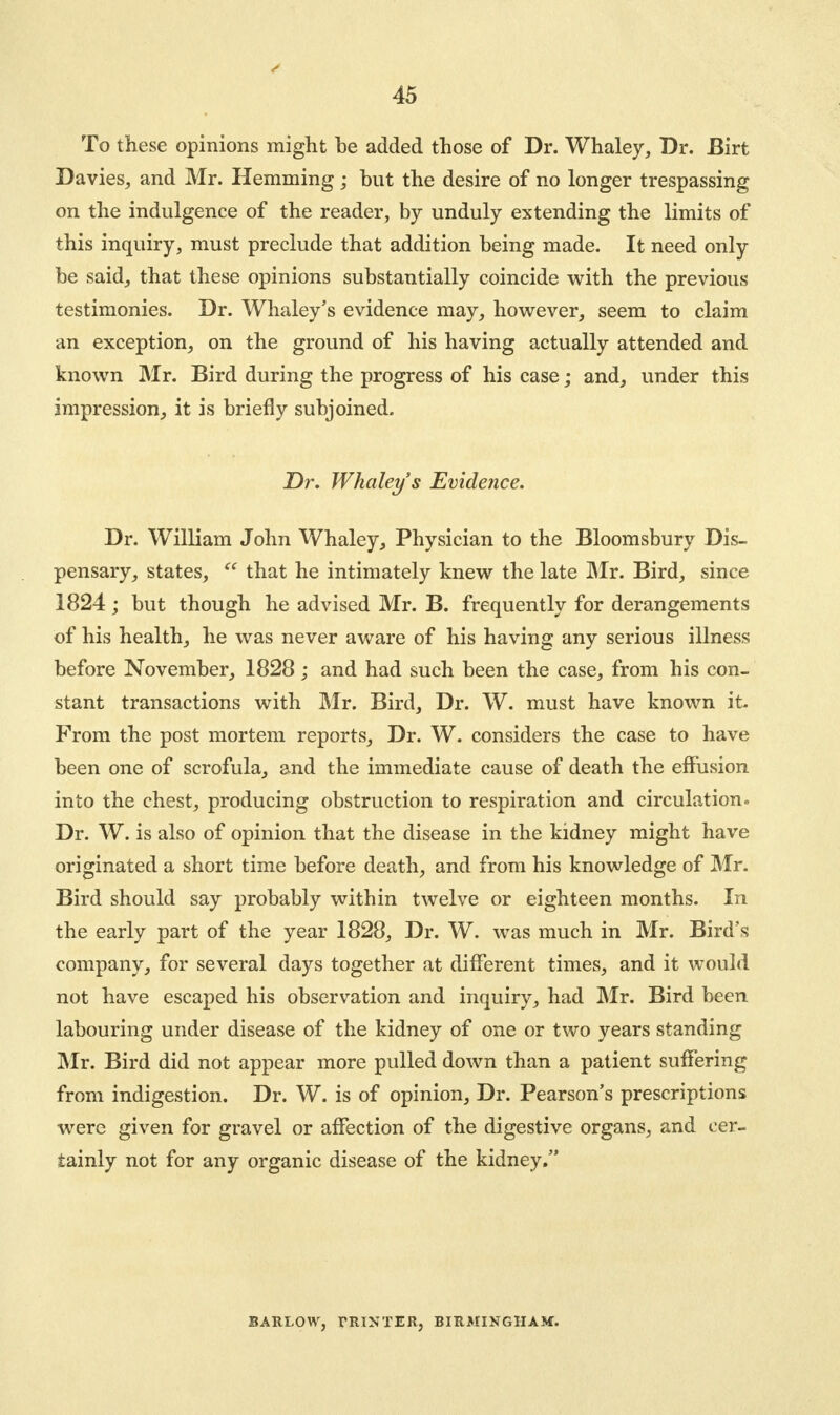 To these opinions might be added those of Dr. Whaley, Dr. Birt Davies, and Mr. Hemming; but the desire of no longer trespassing on the indulgence of the reader, by unduly extending the limits of this inquiry, must preclude that addition being made. It need only be said, that these opinions substantially coincide with the previous testimonies. Dr. Whaley's evidence may, however, seem to claim an exception, on the ground of his having actually attended and known Mr. Bird during the progress of his case; and, under this impression, it is briefly subjoined. Dr. Whaley's Evidence. Dr. William John Whaley, Physician to the Bloomsbury Dis- pensary, states, that he intimately knew the late Mr. Bird, since 1824; but though he advised Mr. B. frequently for derangements of his health, he was never aware of his having any serious illness before November, 1828; and had such been the case, from his con- stant transactions with Mr. Bird, Dr. W. must have known it From the post mortem reports, Dr. W. considers the case to have been one of scrofula, and the immediate cause of death the effusion into the chest, producing obstruction to respiration and circulation. Dr. W. is also of opinion that the disease in the kidney might have originated a short time before death, and from his knowledge of Mr. Bird should say probably within twelve or eighteen months. In the early part of the year 1828, Dr. W. was much in Mr. Bird's company, for several days together at different times, and it would not have escaped his observation and inquiry, had Mr. Bird been labouring under disease of the kidney of one or two years standing Mr. Bird did not appear more pulled down than a patient suffering from indigestion. Dr. W. is of opinion, Dr. Pearson's prescriptions were given for gravel or affection of the digestive organs, and cer- tainly not for any organic disease of the kidney. BARLOW, PRINTER, BIRMINGHAM.
